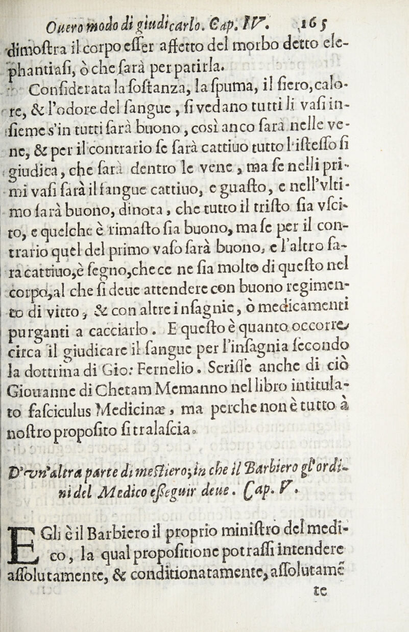 Onero tnodo dì giudicarlo. €dp* i V* ',t & J clinibftra il corpo dfer affetto del morbo detto efe- phantiafi, òche farà per patirla. - Confidcrata lalòflanza, la {puma, il fiero,calo¬ re, & l’odore del fanguc , fi vedano tutti li vafi in- ifierncs’in tutti farà buono, cosi anco Tara nelle ve¬ ne, & per il contrario fc farà cattino tutto HftefTo fi giudica, che farà dentro le vene, ma fe nelli pri¬ mi vafi farà il f angue cattino, c guafto, e nell viti - mola rà buono, dinota, clic tutto il trillo fia vfet- to, e ejuclchc è rima fio fia buono, ma fc per il con¬ trario quel del primo vaiolata buono, c 1 altro fa¬ rà cattino,è fegno,chece ne fia molto di quello nel : corposi che fi deue attendere con buono regimai» esc di vitto, & con altre i nfagnie, ò medicamenti purganti a cacciarlo. E quello e quanto, occorre/ circa li giudicare il fanguc per I mfagnia fecondo la dottrina di Già: Fernelio. Scrifle anche di ciò Giovanne di Chctam Mcmanno nel libro intitula- to fafciculus Medicina » ma perche none tutto a iiollropropofito fitralalciao *> * / ‘ - t>*fvrì>dtra parte di meffìero-t in che / È M ly ni del Medico efigmr deue, Qap. V » E Gli è il Barbiere) il proprio co, la oliai propalinone poti affi intendere aflòlutamcntc, & coiiditlonatamciUCj aflolutanic te