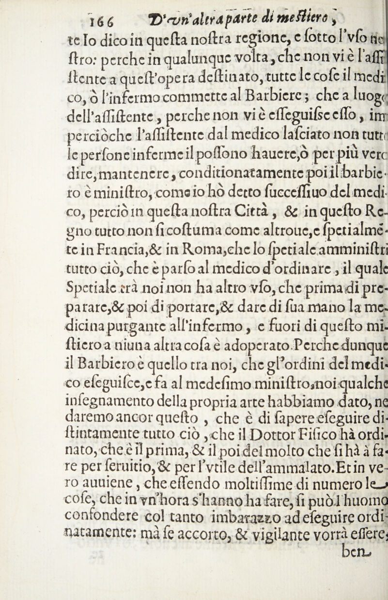 le Io dico in quella nollra regione, c (otto I v(o nc Rro: perche in qualunque volta , che non vi e 1 allr llcnte a quell’opera deftinato, tutte le co fé il medi co, o l’infermo commette al Barbiere ; che a luogo; •dell’a'ffillente, perche non vi è elleguilse elfo, ini perciòchc l’afllllcntc dal medico lalciato non tutti le pedone inferme il podono hauere,ò per più vere dire, mantenere, conditionatamentcpoiiìbarbic- 10 èminiltro, corno io ho detto lueceflìuo del medi¬ co, perciò m quella nollra Città, & in quello Re¬ gno tuttonon li coRuma come altrouc,c Ipetialmé* te in Francia,& in Roma,che lo /penale amminillri tutto ciò,che è parlò al medico d’ordinare, il quale Spetialc tra noi non ha altro vlò, che prima di prc« parare,& poi d» portare,& dare di Ria mano la me- dicinapurgante all’infermo, e fuori di quello mi- Riero a niuna altra cofa è adoperato Perche dunque 11 Barbicro è quello tra noi, chcgl’ordini dei medi¬ co eleguilcc,e fa al mcdclimo miniRro»noi qualche infegnamento della propria arte habbiamo dato, ne daremo ancor quello , che è di fapere efeguiredi- Rintamente tutto ciò ,che il Dottor FiGco hà ordi¬ nato,cheèn prima, & il poi deimolto cheli hà à fa¬ re perferuitio,& per l’vtiledell’ammalato.Ecin ve¬ ro auuiene, che effendo moltiflìtnedi numero le—» cofe, che in vn bora sìianno ha fare, iì puoi huoma confondere col tanto imbatazz.0 adefeguire ordì natamente: ma fe accorto, & vigilante vorrà elfere-