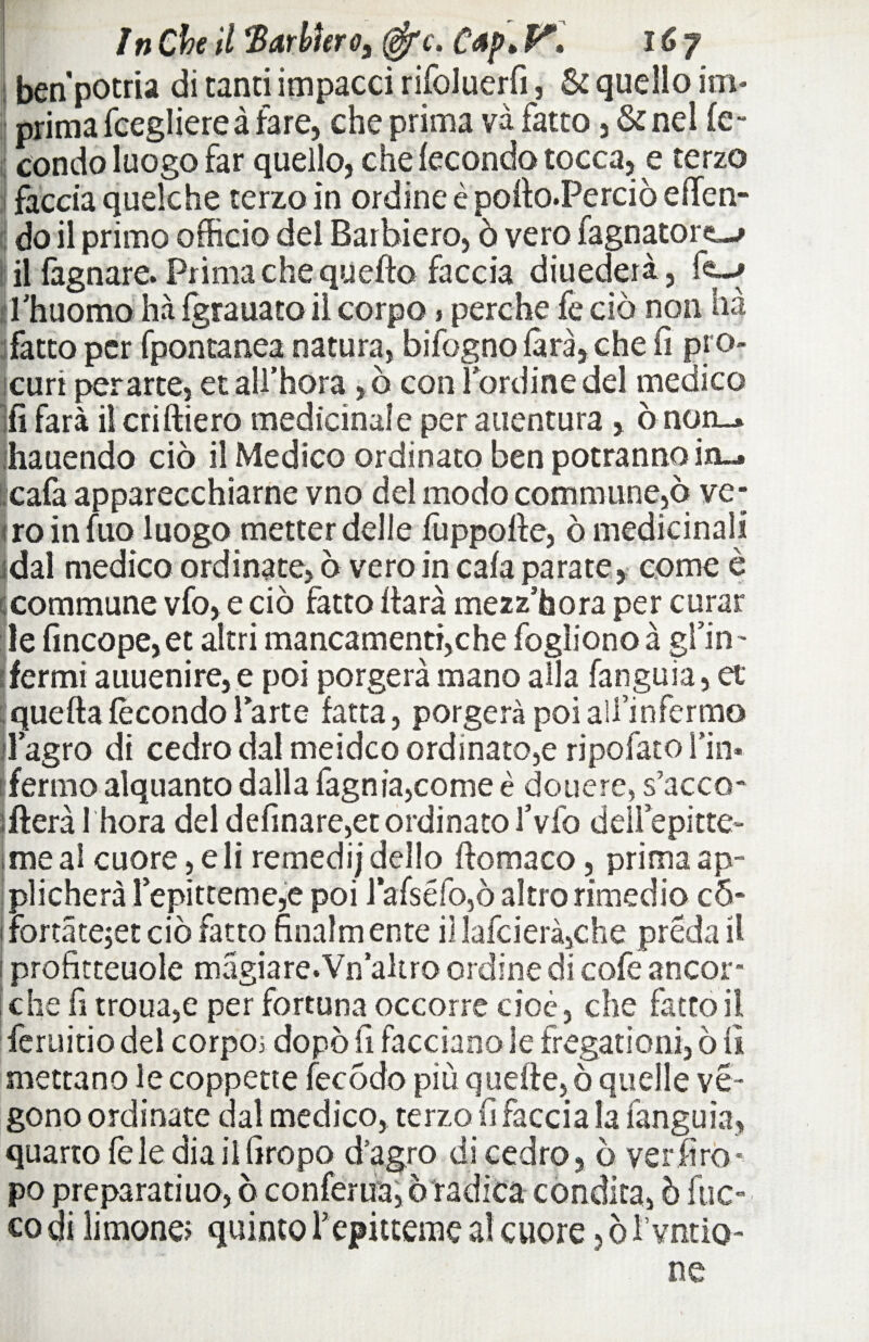 ìnChe il Barbtero3 ffic. Cap» V» iCy benpotria di tanti impacci rifoluerfi, & quello im¬ prima fcegliereà fare, che prima va fatto , & nel fe¬ condo luogo far quello, che fecondo tocca, e terzo facciaquelche terzo in ordine è pofto.Perciò effen- do il primo officio dei Barbiere, ò vero fagnatorc—» il fagnare. Prima che queffo faccia diuedeià, fe-> l'huomo ha fgrauato ii corpo » perche fe ciò non hà fatto per fpontanea natura, bifognofàrà,che fi prò» curi per arte, et all’hora ,ò con lordine del medico fi farà il criftiero medicinale per auentura , ò non_» ihauendo ciò il Medico ordinato ben potranno in-» .cafa apparecchiarne vno del modo commune,ò ve- ! ro in fuo luogo metter delle fuppofle, ò medicinali dal medico ordinate, ò vero in cafa parate, come è commune vfo, e ciò fatto ftarà mezz’bora per curar le fincope, et altri mancamenti,che fogìiono à gfin- fermi auuenire, e poi porgerà mano alla fanguia, et quella fecondo larte fatta, porgerà poi aìfinfermo flagro di cedro dal meidco ordinato,e ripofato fin* [fermo alquanto dalla fagnia,come è douere, s’acco- fteràl hora del definare,et ordinato l’vfo deiiepitte- me al cuore, e li remedi j dello ftomaco, prima ap¬ plicherà lepitteme,e poi lafséfo,ò altro rimedio c5- i fortàtejet ciò fatto finalm ente il lafcierà,che preda il ! profitteuole magiare.Vn altro ordine di cofe ancor¬ ché fi troua,e per fortuna occorre cioè, che fatto il feruitio del corpo; dopò fi facciano le fregationi, ò fi mettano le coppette iecòdo più quelle, ò quelle ve- gono ordinate dal medico, terzo fi faccia la fanguia, quarto fele diaiifiropo d’agro di cedro, ò verfiro* po preparatilo, ò confema, ò radica condita, ò fuo¬ co di limone; quinto repitteme al cuore, ò I’vntio- ne