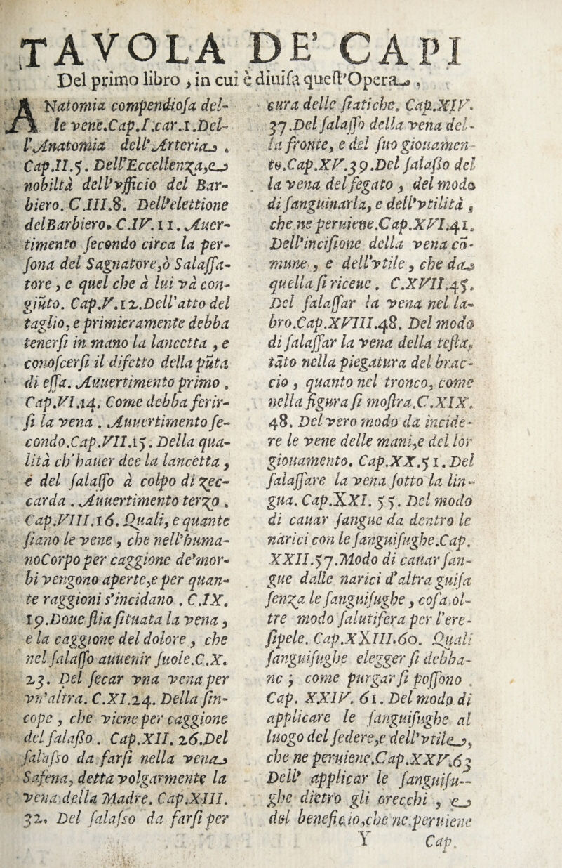 TAVOLA DE! CAPI Del primo libro , in cui è diuifa queft’Opera-». )t Natomia compendiofa del- %. le vene,CapJ.car.i .Del- l'anatomia dell'or ter iau . Cap.II.5. Dell'Eccellenza,ecj nobiltà dell’vfficio del Bar¬ bi ero. C.III.8. BeWelettione delBarbiero,C.IF. 11. jìuer- timento fecondo circa la per¬ dona del Sagnatore,ò Salaffa- tore, e quel che à lui và con¬ giuro. Cap.F.ix.Dcll’atto del taglio, e primieramente debba tenerfi in mano la lancetta , e conofierfi il difetto della puta di effa. jLuuertimento primo. Cap.FI.14. Come debba ferir¬ li la vena . iuucrtmento fe¬ condo.Cap .VII.1). Della qua¬ lità dibatter dee la lancetta , é del falaffo à colpo di lec¬ carda . jLuuertimento tergo. Cap.FUI. 16. Quali, e quante fianb le vene, che nell'Fuma¬ rne orpo per caggione de'mor- bi vengono aperte,e per quan¬ te raggioni s'incidano. C.IX. ip.Doue flia fituata la vena, e la caggione del dolore, che nel falaffo auuenir fuole.C.X. zg. Del fecar vna vena per v/i’altra. C.XI.zq. Della fin- cope, che viene per caggione delfalafio, Cap.XlI. zó.Del l'ala [so da farfi nella venru> Safena, detta volgarmente la Vena della Madre. Cdp.XIII. gz, Del falafso da farfi per cura delle fiatiche. Cap.XIF. gj.Del falaffo della vena del¬ la fronte, e del fuogiouamen to.Cap.XF.gp.Del falafio del la vena del fegato , del moda di fanguinaia, e deli’vtilità , che ne peruiene.Cap.XFI.41. Dell’incifione della vena co¬ mune , e dell'vtìle, che daz» quella fi ricette. C.XFH.q.%, Del falaffar la vena nel la¬ bro. Cap.XFUI.48. Del moda di falaffar la vena della teftay tato nella piegatura del brac¬ cio , quanto nel tronco, come nella figura fi mofira.C.XIX. 48. Del vero modo da incide¬ re le vene delle mani,e del lor giouamento. Cap,XX.*) 1. Del falaffare la vena fitto la lin¬ gua. Cap.XXI. > f . Del modo di cattar fangue da dentro le narici con le fangui fughe.Cap. XXII.lj.Modo di cattar fun¬ gile dalle narici d'altra guifa finga le fanguifughe, cofa ol¬ tre modo falutifera per l'ere- fipele. Cap.xXlII.60. Quali fanguifughe elegger fi debba¬ no come purgar fi peffono Cap. XXIF. 61. Del modo di applicare le fanguifughe al luogo del federe,e dell'vtìle che neperuiene.Cap.XXF.6g Dell’ applicar le fanguifu— ghe dietro gli orecchi , e_? del benefìcio,che ne.peruiene Y Cap.