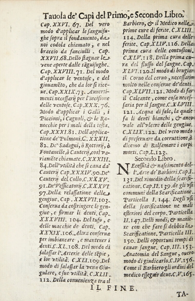 Tauola de’ Capi de! Primole Secondo Libro; Cap. XXFI. 67. Del pero Barbiero, & il Medico kellej modo d’applicar le fanguifu ghe jopra il fondamento, doa> noi codola chiamato , e nel, braccio da fanciulli Cap. XXVI 1.68.Dello fiagnar le.j>- yene aperte dalle sàgui/ughe.. Cap. XXVIH. 7 x. Del modo d’applicar le ventofe, e del giouametoj, che da lor fi rice¬ tte. Cap.XXIX.73. Amerii- menti necejjarij per lincifione delle ventofe. Cap.XXX. 76. Triodo d’applicar i Galli , i 1Piccioni, i Gagnoli, & le Ra¬ nocchie per i mali della tcjìa. Cap.XXXI .81 .Dell ’applica- iione de'Vidmoni.C. XXXII. 8%. De’ Sad'agni, ò Rottorij, ò Fontanelle,ò Cauteri],così va¬ riamele chiamate .C .XXXIII. 8^.Dell’vtilità che fi caua da’ Cauterij Cap.XXXIV.po.De’’ Cauteri] del. Collo.C.XXXV. pi.De’Vejficatorij.C.XXXVI 97.Della, relaffatione detieni gengtueCap . XXX VII. 1 o_j. Confer.ua da cofìringerc Icgcn- giue, e firmar li denti. Cap.. XXXVili. 104. Del tufoe delle macchie de denti. Cap. XXXIX. 1 o 6. Altra conferita- per imbiancare , e mantener t denti.C.XL. 108. Del meda di. falaffar l’Arterie delle tepie , ? lor, utilità!. C.XLI.top.Del modo di falaffar la vena Giu¬ gulare,, c fue vtilitd. C.XLII . \ix. Della conuenietjRa tra il I L. P 1 N, E prime cure di ferite. C.XLIII, 114.,, Della prima cura delle ferite* Cap.XLIV. 116. Dellai prima cura delle: contufioni. C.XLV.118. Della prima-cu¬ ra. del fiuffo del/angue. Cap. XLVI.x zo.ll modo di brugìar- il Corno del ceruo , necejfarm •molto nelle, conferue de’denti.. Cap.XLVH.izi. Modo di far¬ ii Calcante, come cofa necef- faria per il Jangue.C.XLVIIL. izi. Acqua di fate, la quale fa li denti bianchi > & anco> vale all’viceré delle gengiue. CXLIX.izz. Del vero modo di prefetuare da. corruzione ,à dì cerno di Balfamare i corpi: morti. Cap.L.izjg Secondo Libro. Eceffiià & nafcimento del¬ l’Arte de'Barbieri.Capi.. I%i.Del rimedio-delia fcarifi— catione.Cap.II.l jp .degli vfi communi della Scarifìcatione. Particella 1.144. Degli vfi della (carificatione. ne mali efieriori del corpo..Particella li.147.Delti modi, & manie¬ re con che fare fi debbia ì'oj Scari fi catione. Particella IH. 150. Delti opportuni tempi di cauar. /angue., Cap. IH. 151- Anatomia del Sangue, onero modo di giudicarlo.C.IV.15 Come il Barbiero gli ordini del' medico effeguir deue.C.V.16 p- V