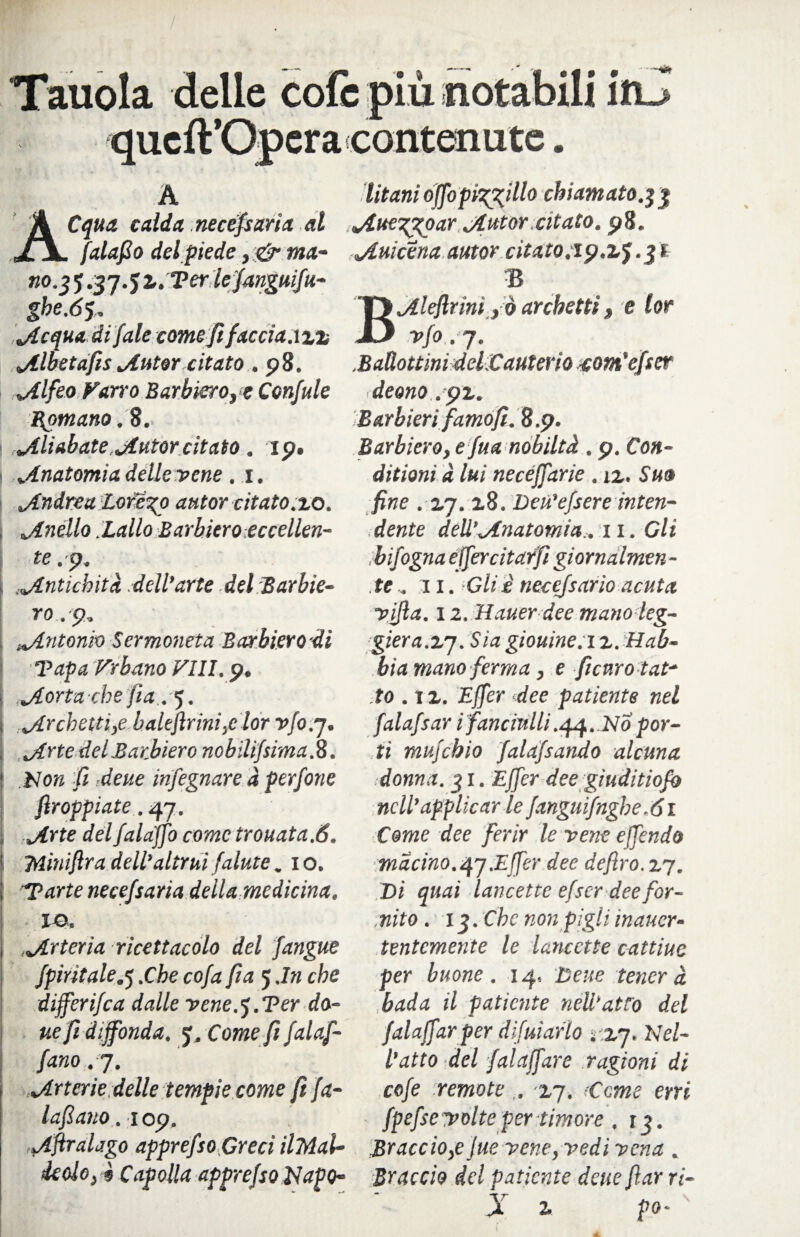 Tauola delle cole più notabili itu qucft’Opera contenute. A titani ojfopi^illo chiamato.$3 Cqua calda necefsaria al jtue^goar jlutor.citato. 98. , falafio del piede ,<& ma- jtuicena autor citato.ip.zf.jl no. $ 5.37.5 z.Terlefangufu- ghe.6% jtcquadifale comeftfaccia azz jllSetafts tAutor citato . 98. .^Alfeo Farro Barbiero, c Confale Romano. 8. 1 ^Aliabate jiutor citato. 19. I ^Anatomia delle vene . 1. ^Andrea Loreto autor citato.zo. ^Anello hallo Barbiero eccellen¬ te .9. Antichità .dell’arte del Barbie¬ ro. 9. Antonio Sermoneta Barbiero di Papa Vrbano Vili. 9. ^Aorta-che fia. 5. ^Archetti,e balefìrini,e lor v/0.7. „Arte del Barbiere nobilifsima. 8. I blon fi deue infegnare à perfone ftroppiate. 47. i jirte delfalaffo come trouata.6. Miniflra dell’altrui falate .10. Tarte necefsaria della medicina. ■ ■ io. Arteria ricettacolo del J.angue fpirìtale.q .Che cofa fia 5 .In che differifea dalle vene. j. Ter do- ue fi diffonda. 5; .Come fi fai af¬ fano .7. Urterie delle tempie come ft fa- lafiano. 109. jlftralago apprefso Greci ilTAal- deolo, è Capolla apprefso Napo¬ li Bjllejlrim ,ò archetti, e lor vfo . 7. .Badottmi delCauterio -com'efser deano . pz. Barbieri famo fi. 8.9. Barbiero, e Jua nobiltà . 9. Con- ditioni dlui necéffarie . iz. Su0 fine . 2,7. z8. Deù’efsere inten¬ dente deU’^fnatomia,. 11. Gli b fogna effercitarfì giornalmen¬ te. 11. Gilè necejsario acuta vifta. 12. Hauer dee mano leg¬ giera.2.7. Sia giouine. i z. Hab- bia mano ferma, e ficuro tat¬ to . 11. Effcr dee patiente nel falafsar i fanciulli .44.N0 por¬ ti mufehio falafsando alcuna donna. 31. Effcr dee giuditiofo nell’ applicar le fangli fughe .61 Cerne dee ferir le vene e fendo macino.4j.Effcr dee defìro.zj. Di quai lancette efser dee for¬ nito . 12. Che non pigli ìnaucr- tentemente le lancette cattine per buone. 14, Deue tenera bada il patiente neli’atro del falaffarper difuiarlo rzj. Nel¬ l’atto del falaffare ragioni di cofe remote ,. 17. ,Cerne erri fpefsevolteper timore , 13. Brace io,e lue vene, vedi vena . Braccio del patiente deue fiar ri- X 2, po- '