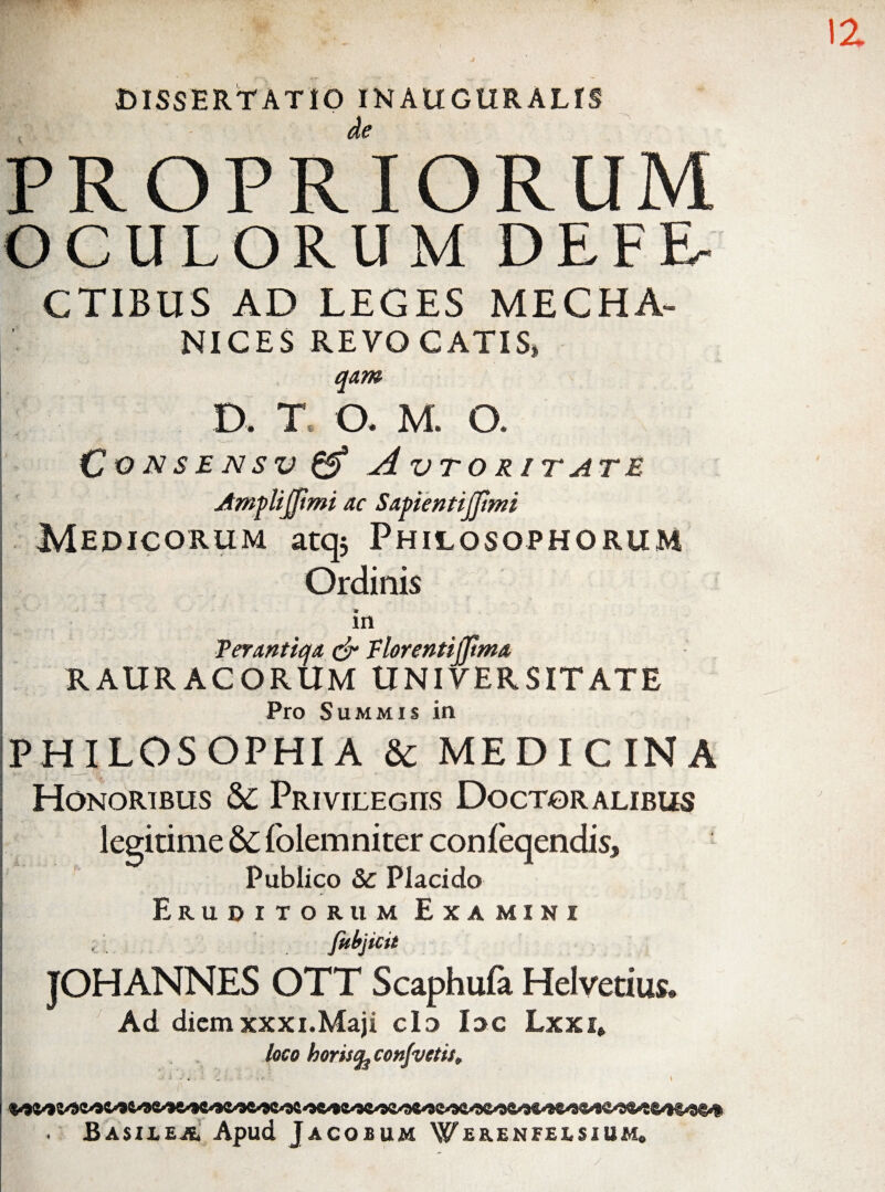DISSERTATIO INAUGURALfS PROPRIORUM OCULORU M DEFE- CTIBUS AD LEGES MECHA- NICES REVOCATIS, qam p. T. O. M. O. CoNS£NSV(^ AvTORITATE JtmfUjJimi ac SapentiJJtmi Medicorum atqs Philosophorum Ordinis in 'Peranticfa (jr Florentijpma RAURACORUM UNIVERSITATE Pro Summis in PHILOSOPHIA & MEDICINA Honoribus S>C pRiviLEcns Doctoralibus legitime & folemniter conleqendis. Publico & Placido Eruditorum Examini i fttlfjicit JOHANNES OTT Scaphufa Helvetius. Ad diem XXXi.Maji clo loc Lxxi» loco horisq^conjvetis^ Basilea’ Apud Jacobum Web.enfeesium,