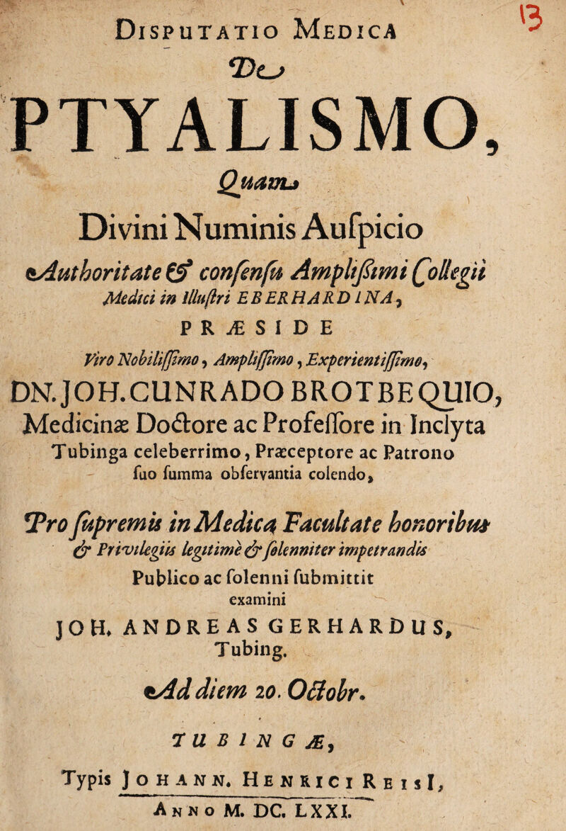 '3 Disputatio Medica PTYALISMO, Quam* Divini Numinis Aufpicio sAuthoritate & confmfu Amplifami Qollegii Medici in illu(lri EB ER H ARDI NA, P R JE S I D E Viro Nobili/Jimo, Amfhfjimo, Experientijjimo, DN.JOH.CUNRADOBROTBEQUIO, Medicinas Do&ore ac ProfefTore in Inclyta Tubinga celeberrimo, Praeceptore ac Patrono fuo fumma obferyantia colendo % 5Pro fupremis in Medica Facultate honoribm & Privilegiis legitime & felenniter impetrandis Publico ac folenni fubmittit examini J G H* ANDREAS GERHARDUS, Tubing. *Ad diem 20. Oclobr. t TUBING Ai, Typis Johamm, H E NRICI R E 1 si. Anno M. DCTlxXI