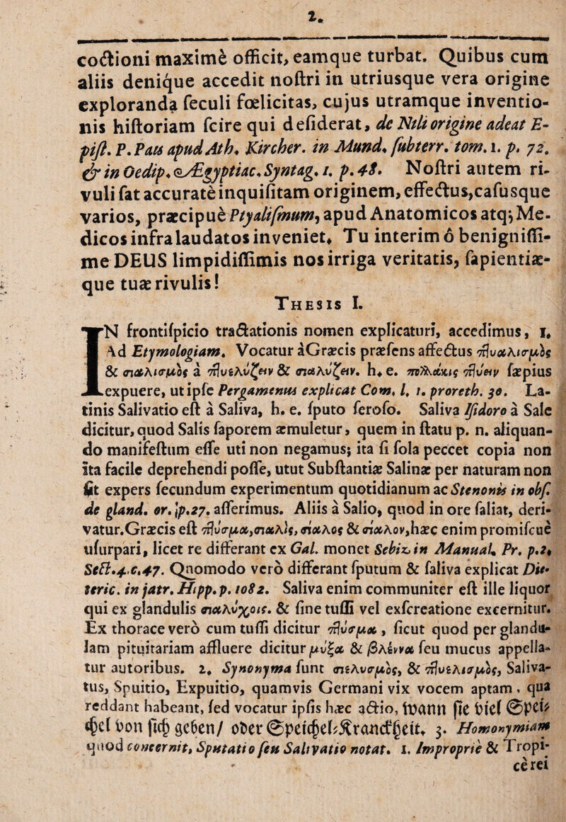 cocioni maxime officit, eamque turbat. Quibus cum aliis denique accedit noftri in utriusque vera origine exploranda feculi foelicitas, cujus utramque inventio¬ nis hiftoriam fcire qui defiderat, de Nili origine adeat E- pift. P.Pais apud At b* Kircher. in Mund* fubterr.tom. i. p, 72, &inOedip*oy£gyptiac<Syntag. /. p.4S* Noftri autem ri¬ vuli fat accurateinquifitam originem, effe<ftus,cafusque varios, praecipue Ptyalifmum, apud Anatomicos atq*, Me¬ dicos infra laudatos inveniet, Tu interimobenignifii- me DEUS limpidiffimis nos irriga veritatis, fapientias- que tuae rivulis! Thesis I. IN frontifpicio tra&ationis nomen explicaturi, accedimus, 1* \d Etymologiam. Vocatur aGraecis praefens affe&us nlvxAtrpU & <n*Ai<riuos a n3ugAv£«v & ondAv^eiV. h, e. medius vftveiv fa?pius expuere, utipfe Pcrgamtntu expltcat Comt lf 1. proreth. 30. La¬ tinis Salivatio eft a Saliva, h. e. {puto ferofo. Saliva Ifidoro a Sale dicitur,quod Salis faporem aemuletur, quem in ftatu p. n. aliquan¬ do manifeftum effe uti non negamus; ita (i fola peccet copia non Ita facile deprehendi pofle, utut Subftantiae Salinae per naturam non $t expers fecundum experimentum quotidianum ac Stenonis inobf. de gland. or. Jp.27. afferimus. Aliis a Salio, quod in ore faliat, deri- vatur.Graecis eft 'Mvo-fjLx)nxAk> eixA 09 & nx Aov,haec enim promifeue ufurpari, licet re differant ex GaL monet Sebiz>in ManuaL Pr. p.2< Seft»4’Ct47- Quomodo vero differant fputum & faliva explicat D'u> uric. in jatr. Hipp. p. 1082. Saliva enim communiter eft ille liquor qui ex glandulis & fine tufli vel exfereatione excernitur. Ex thorace vero cum tufli dicitur njutr/ux, ficut quod per glandu¬ lam pituitariam affluere dicitur^v'^ & /3a4vv« feu mucus appella¬ tur autoribus. 2. Synonyma funt <mA\><rpios> & riJuiAiirjuof, Saliva- tus, Spuitio, Expuitio, quamvis Germani vix vocem aptam * qua reddant habeant, fed vocatur ipfis htec a<5Ho, VDCUtn jtC ticf ©fCb t(kl bon jicjj gefcen/ ofcet @petcjjefs£ra«if §ett, 3. Homo^miam «Jiiod concernit, Sputatio fert Salivatio notat. I. Improprie & Tropi- cerei