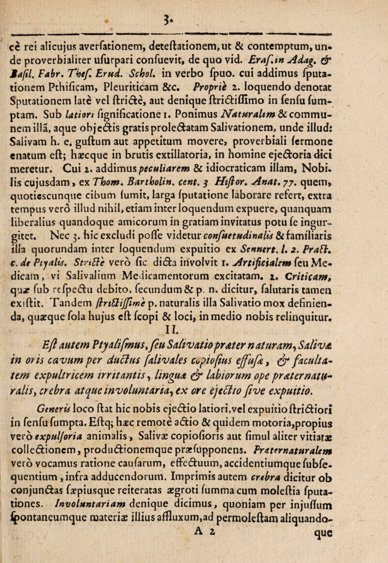 ce rei alicujus averfationem, deteftationem,ut & contemptum, un¬ de proverbialiter ufurpari confuevit, de quo vid. Eraftin Adag, & Mafil. Fabr. Tkefi Erud. SclooL in verbo fpuo. cui addimus fputa- tionem Pthificam, Pleuriticam &c. Proprie i. loquendo denotat Sputationem late vel ftricfce, aut denique ftri&ifllmo in fenfu fum- ptam. Sub latiori fignificatione i. Ponimus Nat malim 8c commu¬ nem illa, aque objedis gratis prole&atam Salivationem, unde illud: Salivam h. e, guftum aut appetitum movere, proverbiali fermone enatum eft; haecque in brutis extillatoria, in homine eje&oria dici meretur. Cui i. addimus peculiarem & idiocraticam illam, Nobi. lis cujusdam, ex Thom. Bartholin, cent. 3 Htftor. Anat, 77. quem» quotiescunque cibum lumit, larga (putatione laborare refert, extra tempus vero illud nihil, etiam inter loquendum expuere, quanquam liberalius quandoque amicorum in gratiam invitatus potu le ingur¬ gitet. Nec 3. hic excludi pofle videtur confuetudinalis & familiaris ilia quorundam inter loquendum expuitio ex Scnnert. /. 2. PraFfr* c. de Ptyalis. Stnttc vero fic di&a involvit 1. Artificialem feu Me¬ dicam, vi Salivalium Medicamentorum excitatam. 2. Criticam, quar fub rcfpeffu debito, fecundum & p. n. dicitur, falutaris tamen exiftit. Tandem ftrt&ijfime p. naturalis illa Salivatio mox definien¬ da, quaeque fola hujus cft fcopi & loci, in medio nobis relinquitur. R Eft autem Ptyalifinus,feu Salivatioprater naturam, Saliva, in oris cavum per duclus (alivales cupioftus effufit, & faculta¬ tem expultricem irritantis, lingua & labiorum ope pr ater natu¬ ralis, crebra atque involuntaria, ex ore ejeci 10 five expuitio. Generu loco ftat hic nobis eje<5tio latiori,veI expuitioftri&iori in fenfu fumpta. Eftq; haec remote a<5tio & quidem motoria,propius vero expuljoria animalis, Salivae copiofioris aut fimul aliter vitiatas colle&ioncm, produdionemque praefupponens. Frater naturalem vero vocamus ratione caufarum, efFe&uum,accidentiumquefubfe- quentium , infra adducendorum. Imprimis autem crebra dicitur ob conjun&as faepiusque reiteratas aegroti fumma cum moleftia fputa- tiones. Involuntariam denique dicimus, quoniam per inj*uflum Jjpontaneumque materiae illius aifluxum,ad permoleftam aliquando- A z que