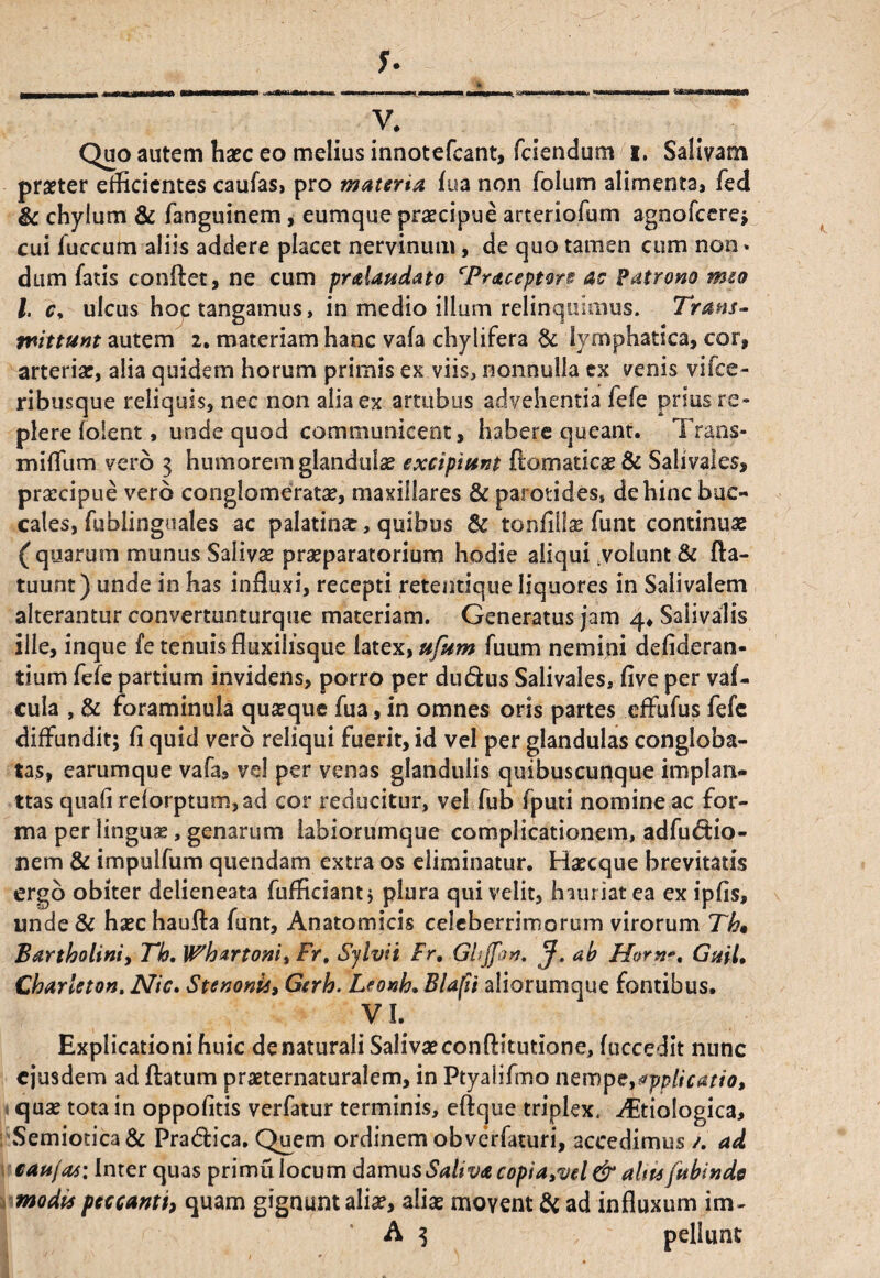 f. V. Quo autem haec eo melius innotefcant, fciendum i. Salivam praeter efficientes caufas, pro materia, fua non folum alimenta» fed & chylum & fanguinem, eumque praecipue arteriolam agnofcere; cui fuccum aliis addere placet nervinum, de quo tamen cum non» dum fatis conflet, ne cum pr&Uudato cPraceptore ac Patrono meo l. Cy ulcus hoc tangamus, in medio illum relinquimus. Trans- mittunt autem 2. materiam hanc vala chylifera & lymphatica, cor, arteriae, alia quidem horum primis ex viis, nonnulla ex venis vifee- ribusque reliquis, nec non alia ex artubus advehentia fefe prius re¬ plere folent, unde quod communicent, habere queant. Trans- miflum vero 3 humorem glandula excipiunt ftomadcae & Salivaies, praecipue vero conglomeratae, maxillares & parotides, dehinc buc¬ cales, fublinguales ac palatinar, quibus & tonfiliae funt continuae ( quarum munus Salivae praeparatorium hodie aliqui .volunt & fta- tuunt) unde in has influxi, recepti retentique liquores in Salivalem alterantur convertunturque materiam. Generatus jam 4, Safivalis ille, inque fe tenuis fluxilisque latex, ufum fuum nemini defideran- tium fefe partium invidens, porro per dudus Salivaies, flve per vaf- cula , & foraminula qua?que fua, in omnes oris partes efFufus fefe diffundit; fi quid vero reliqui fuerit, id vel per glandulas congloba¬ tas, earumque vafa3 vd per venas glandulis quibuscunque implan- ttas quafi reforptum,ad cor reducitur, vel fub fputi nomine ac for¬ ma per lingua, genarum labiorumque complicationem, adfudio- nem & impulfum quendam extra os eliminatur. Haecque brevitatis ergo obiter delieneata fufficiant; plura qui velit, hauriat ea ex ipfis, unde& haechaufta funt. Anatomicis celeberrimorum virorum Th« Bartholini, Th, Whartoni» Fr, Sjlvii Fr, Ghjfon, J, ab Horn*, Gnil, Charleton. Nic. Stenonis, Gerh. Leonh. Blafii aliorumque fontibus. VI. Explicationi huic denaturali Salivaeconftitutione, fuccedit nunc ejusdem ad flatum praeternaturalem, in Ptyalifmo nempc,applicatio, quas tota in oppofitis verfatur terminis, eftque triplex. ^Etiologica, Semiotica& Pradica. Quem ordinem obverfaturi, accedimus /. ad catt/as: Inter quas primu locum damus Saliva copiayvel & altu fubinde modis peccanti, quam gignunt aliae, aliae moyent & ad influxum im- A 3 pellunt