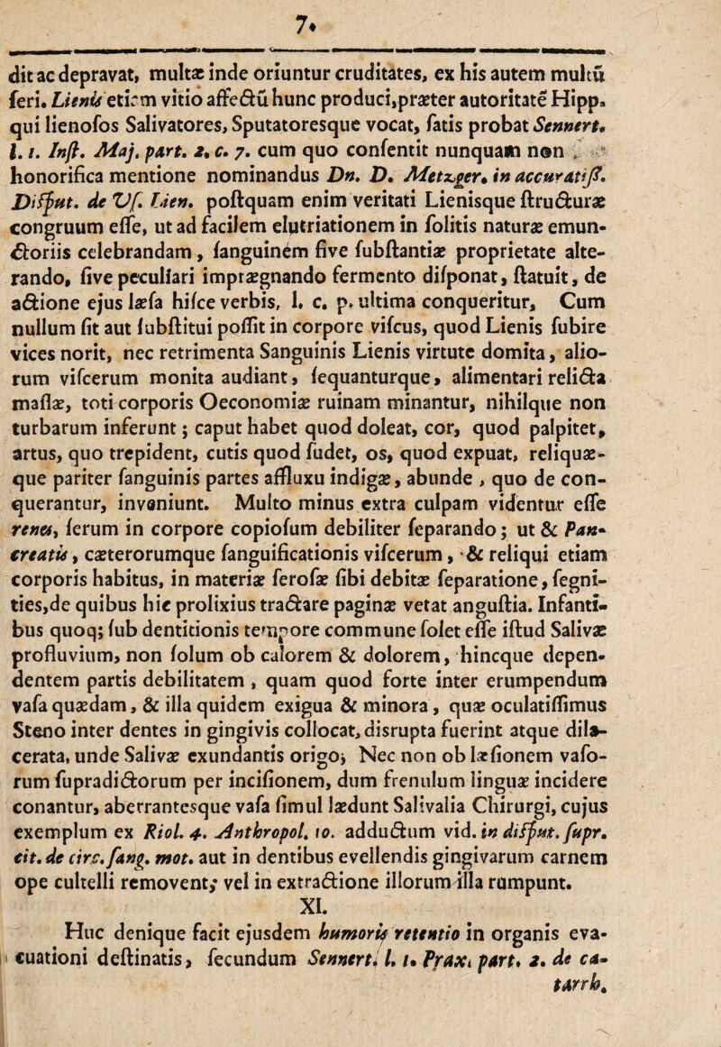 7* dit ac depravat, multat inde oriuntur cruditates, ex his autem multu feri. Lienisetirm vitio afteduhunc produci,praeter autoritate Hipp, qui lienofos Salivatores, Sputatoresque vocat, fatis probat Stnneru l. /. Inft. Majt part. 2% c. 7. cum quo confentit nunquam non , honorifica mentione nominandus Dn. D, Afetz,ger, in accurati]?. Diffiut. deVf. Lien. poftquam enim veritati Lienisque ftrudurae congruum effe, ut ad facilem elptriationem in folitis naturas emun- 45toriis celebrandam, fanguin^m five fubftantiae proprietate alte¬ rando, five peculiari impraegnando fermento difponat, ftatuit, de adione ejuslaefa hifce verbis, 1, c, p» ultima conqueritur, Cum nullum fit aut fubftitui poffit in corpore vifcus, quod Lienis fubire vices norit, nec retrimenta Sanguinis Lienis virtute domita, alio¬ rum vifcerum monita audiant, lequanturque, alimentari relida maflae, toti corporis Oeconomiae ruinam minantur, nihilque non turbarum inferunt; caput habet quod doleat, cor, quod palpitet, artus, quo trepident, cutis quod fudet, os, quod expuat, reliquae- que pariter fanguinis partes affluxu indigae, abunde , quo de con¬ querantur, inveniunt. Multo minus extra culpam videntur effe renet) lerum in corpore copiofum debiliter feparando; ut & Pan¬ creatis , casterorumque fanguificationis vifcerum, •& reliqui etiam corporis habitus, in materiae ferofae fibi debitae feparatione, fegni- ties,de quibus hic prolixius tradare paginae vetat anguftia. Infanti¬ bus quoq; (ub dentitionis tempore commune folet effe iftud Salivae profluvium, non folum ob calorem & dolorem, hincque depen* dentem partis debilitatem , quam quod forte inter erumpendum vafa quaedam, & illa quidem exigua & minora, quae oculatiffimus St eno inter dentes in gingivis collocat, disrupta fuerint atque dila¬ cerata, unde Salivae exundantis origo* Nec non ob laefionem vafo- rumfupradidorum per incifionem, dum frenulum linguae incidere conantur, aberrantesque vafa fimul laedunt Salivalia Chirurgi, cujus exemplum ex RioL 4* «dntkropol. 10. addudum vtd. in diffut. fupr. eit.de circ.fang. mot. aut in dentibus evellendis gingivarum carnem ope cultelli removent,* vel in extradione illorum illa rumpunt. XI. Huc denique facit ejusdem humori^ retentio in organis eva¬ cuationi deftinatis, fecundum Sennerti L t. Praxi part. 2. de ca- tarrb.