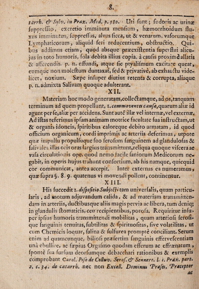 tdrrk & Syfa* In Prax. Med. p. ?8o. ■ Uti forte ; fu doris ac urina* ftippreffio, ex cretio imminuta menlium , ha?morrhoidum flu¬ xus imminutus, fuppreffus, alvus ficca, ut & venarum, vaforumque Lymphaticorum„ aliquid feri reducentium , obftructio* Qui¬ bus addimus etiam, quod absque pratexiftentia fuperflui alicu- jus in toto humoris» fola debita illius copia, acaufis proximi allatis & afferendis, p. n8 effundi, atque fic ptyalifmum excitare queat, etrmque non moieftum duntaxat, fed & privative, ab exhauflu vide¬ licet, noxium. Saepe infuper diutius retenta & corrupta, aliaque p. n. admixta Salivam quoque adulterant. XII. Materiam hoc modo generatam,colIe<5):amque, ad os,tanquam terminum ad quem propellunt, i.ccmmoventa caufktquaYun)a\ix id agunt per fe,a!ise per accidens. Sunt aute illae vel interna?,vel externa?. Ad iftas referimus ipfam animam motrice facultate fua inftru£lam,ut & organis idoneis, fpiritibus caloreque debito armatam, id quod officium organicum i cordi imprimis ac arteriis deferimus, utpote qu^ inipuHu propulfuque fuo ferofwn fanguinem ad glandulofas & faiivales illas oris oras largius transmittunt,reliqua quoque vifceraac vafa circulationis ope. quod nemo facile laniorum Medicorum ne» gabit, in operis hujus trahunt confortium, ab his namque, quicquid cor communicat, antea accepit. Inter externas ea numeramus, qua? fupra §. 8 9 quatenus vi movendi pollent, continentur. XIII. His fuccedit i. dtfpcfitioSabjefti tam univerfalis, quam particu¬ laris , ad «notum adjuvandum calida, & ad materiam transmitten¬ dam in arteriis, du&ibusque aliis magis pervia ac libera, tum deniq; in glandulis flbmaticis,ceu recipientibus, poroia. Requiritur in fu» per ipfius humoris transmittendi mobilitas , quam arteriofi ferofi- que fanguinis tenuitas, fubtilkas & fpirituofltas, five volatilitas, ut cum Chemicis loquar, falina & fulfurea prompte conciliant. Serum enim ad quamcunque, biliofi praefertim fanguinis effervefeentiam una ebullire, ac fa?pius Orgafmo quodam efferum ac effra?natum » fponte fua fttrfum deorfumque debacchari rationibus & exemplis comprobant Caroi Ptfo de Colluv, Serof.&Sennert. L i.Prdx. part» 2. c. 34, de catarrb. nec non ExetlL Dcmirm cPr&fo, Tractptor ac