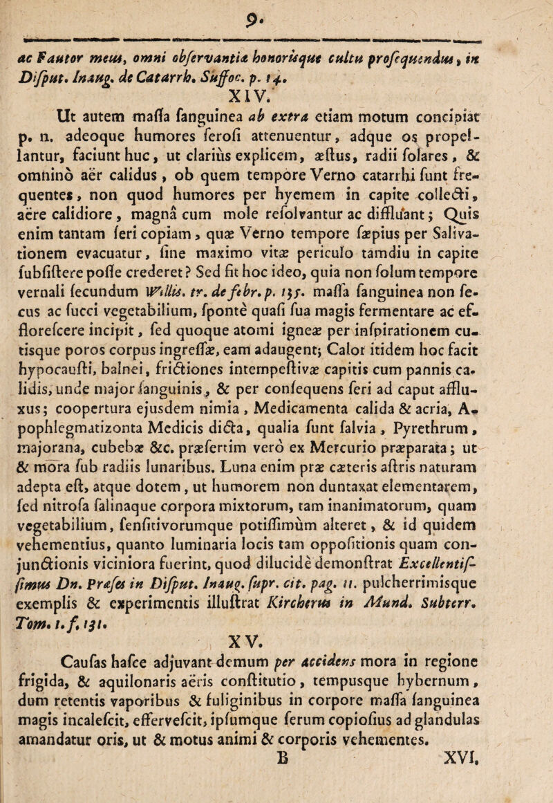 9- tiMxiMx* WkMkMNrta* • i maa mbmmmhm 'MMMMriM •«MHMHMMgi mememmaB*» nm ac Fautor mem, omni obfervantia honorisque cultu profqumdm» m Difput. Inaug. de Catarrh• Sitffoc. p. 14., xiv; Ut autem mafla fanguinea ab extra etiam motum concipiat p. n. adeoque humores ferofi attenuentur» adque os propel¬ lantur, faciunt huc, ut clarius explicem, afflus, radii folares, & omnino aer calidus, ob quem tempore Verno catarrhi funt fre¬ quentes, non quod humores per hycmern in capite colle&i» aere calidiore, magna cum mole refolvantur ac diffluant 5 Quis enim tantam feri copiam, quas Verno tempore faspius per Saliva¬ tionem evacuatur, line maximo vitse periculo tamdiu in capite lubfiftere pofle crederet ? Sed fit hoc ideo, quia non folum tempore vernali fecundum Vitilis, tr. defibr.p. /$/. mafla fanguinea non fe- cus ac fucci vegetabilium, fponte quafi fua magis fermentare ac ef- florefcere incipit, fed quoque atomi ignea? per infpirationem cu¬ tisque poros corpus ingreffa?, eam adaugenti Calor itidem hoc facit hypocauffi, balnei, fri&iones internpeftiva? capitis cum pannis ca¬ lidis, unde major (anguinis , & per confequens feri ad caput afflu- xus; coopertura ejusdem nimia , Medicamenta calida & 3cria, A» pophlegmatizonta Medicis di&3, qualia funt falvia , Pyrethrum, majorana, cubeba? &c. prasfertim vero ex Mercurio praeparata; ut & mora fub radiis lunaribus. Luna enim prae caeteris aftris naturam adepta eft, atque dotem, ut humorem non duntaxat elementarem, fed nitrofa falinaque corpora mixtorum, tam inanimatorum, quam vegetabilium, fenfitivorumque potifflmum alteret, & id quidem vehementius, quanto luminaria locis tam oppofitionis quam con- jun&ionis viciniora fuerint, quod dilucide demonftrat ExcelUntif- fimvu Dn. Prafes in Difput. /naug,fupr. cit. pag. ti. pulcherrimisque exemplis & experimentis illuftrat Kircheruo in Mund, Subterr. Tom* /./, tft. ' > XV- Caufas hafce adjuvant demum per accidens mora in regione frigida, & aquilonaris aeris conftitutio, tempusque hybernum, dum retentis vaporibus & fuliginibus in corpore maffa fanguinea magis incalefcit, effervefeit, ipfumque ferum copiofius ad glandulas amandatur oris, ut & motus animi & corporis vehementes. B XVI,