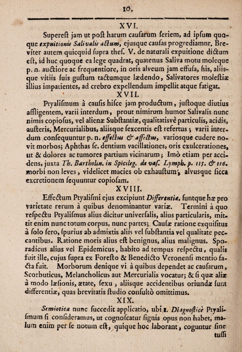 91 16. XVI. Superefl jam ut poft harum caufarum feriem, ad ipfum quo» que expuitionis Sali vatis a EIum, ejusque caufas progrediamur* Bre¬ viter autem quicquid fupra thef. V. de naturali expuitione di&um eft, id huc quoque ea lege quadrat, quatenus Saliva motu moleque p, n, au&iore ac frequentiore, in oris alveum jam effufa, his, aliis¬ que vitiis /uis guftum tadumque laedendo, Salivatores moieftias illius impatientes, ad crebro expellendum impellit atque fatigat. XVII. Ptyalifmum a caufis hifce jam produ&um, juftoque diutius affligentem, varii interdum, prout nimirum humor Salivalis nunc nimis copiofus, vel alienae Subftantiae, quaiitatisve particulis, acidis, aufteris, Mercurialibus, aliisque fexcentis eft refertus •, varii inter¬ dum confequuntur p. n. effettus & affettw, variosque cudere no¬ vit morbos* Aphthas fc. dentium vacillationes, oris exulcerationes, ut & dolores ac tumores partium vicinarum * Imo etiam per acci¬ dens, juxta Th. Bartholinum Spictleg* devaf. Ljmph.p. tif. & u6. morbi non leves, videlicet macies ob exhauftumv alvusque ficca excretionem fcquuntur copiofam. XVIII. Effe&um Ptyalifmi ejus excipiunt Differentia, funtquehae pro varietate rerum a quibus denominantur varias. Termini a quo refpe&u Ptyalifmus alius dicitur univerfalis, alius particularis, mit¬ tit enim nunc totum corpus, nunc partes; Caulas ratione exquifitus a folo fero, (purius ab admixtis aliis vel fubftantia vel qualitate pec¬ cantibus. Ratione moris alius eft benignus, alius malignus. Spo- radicus alius vel Epidemicus, habito ad tempus refpe&u, qualis fuit ille, cujus fupra ex Forefto & Benedicto Veronenfi mentio fa- <fta fuit. Morborum denique vi a quibus dependet ac caufarum, Scorbuticus, Melancholicus aut Mercurialis vocatur; & fi qu£ alfae a modo laefionis, artate, fexu , aliisque accidentibus oriundas funt differendae, quas brevitatis ftudio confulto omittimus. XIX. Semiotica nunc fuccedit applicatio, ubi i. Dhgnoftice Ptyali- Imum fi confideramus, ut cognofcatur fignis opus non habet, ma¬ lum enim per fe notum eft, quique hoc laborant, coguntur fine tufli