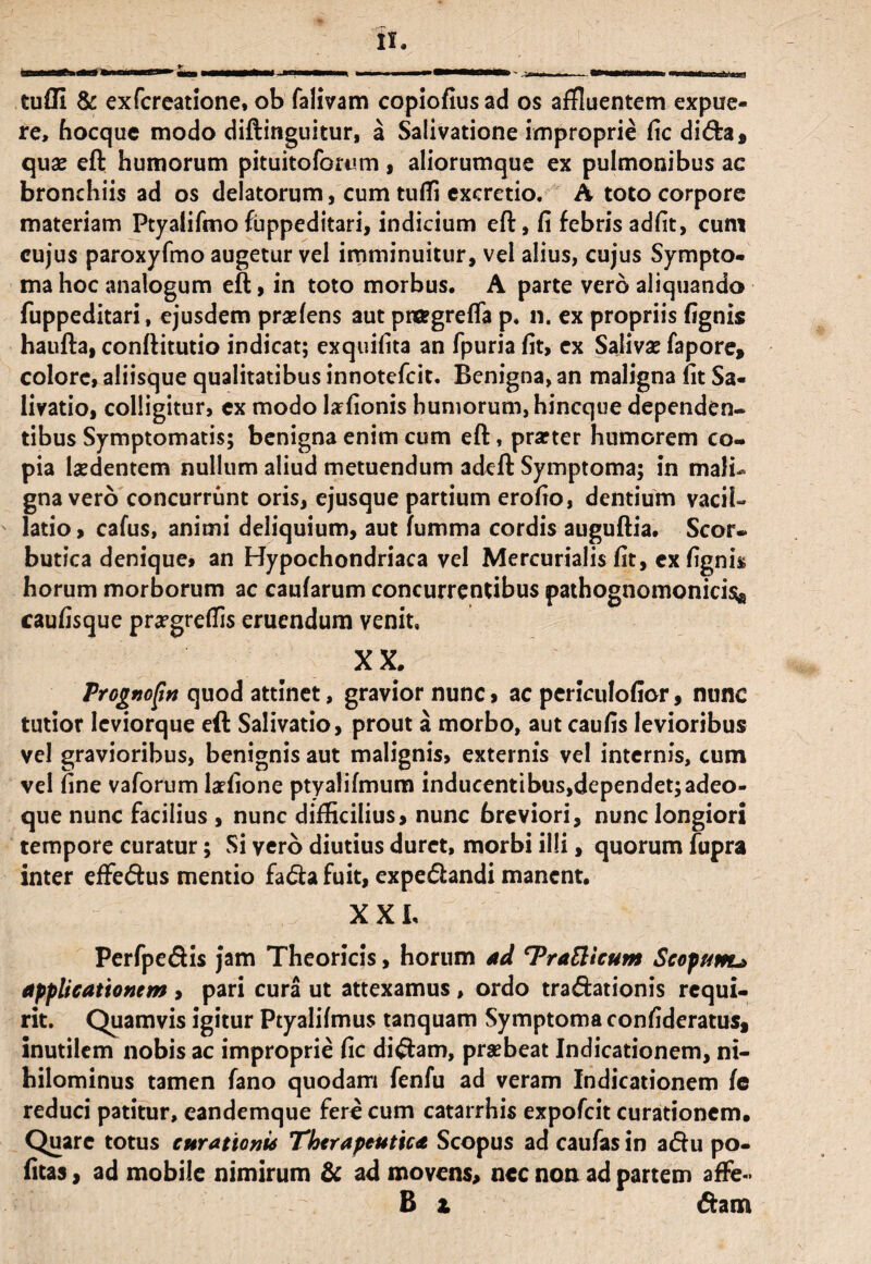 tufli & exfcrcatione, ob falivam copiofius ad os affluentem expue- re, hocque modo diftinguitur, a Salivatione improprie fic di<fta, quae eft humorum pituitoforum, aliorumque ex pulmonibus ac bronchiis ad os delatorum, cum tufli excretio. A toto corpore materiam Ptyalifino fuppeditari, indicium eft, fi febris adfit, cum cujus paroxyfmo augetur vel imminuitur, vel alius, cujus Sympto¬ ma hoc analogum eft, in toto morbus. A parte vero aliquando fuppeditari, ejusdem praeiens aut prffgrefla p. n. ex propriis (ignis haufta, conftitutio indicat; exquifita an fpuria (it, ex Salivae fapore, colore, aliisque qualitatibus innotefeit. Benigna, an maligna (it Sa¬ livatio, colligitur, ex modo tefionis humorum, hineque dependen¬ tibus Symptomatis; benigna enim cum eft, praeter humorem co¬ pia laedentem nullum aliud metuendum adeft Symptoma; in mali¬ gna vero concurrunt oris, ejusque partium erofio, dentium vacil¬ latio > cafus, animi deliquium, aut (umma cordis auguftia. Scor¬ butica denique» an Hypochondriaca vel Mercurialis (it, ex (ignis horum morborum ac cau(arum concurrentibus pathognomonicisa caufisque praegreflis eruendum venit, XX. Prognojtn quod attinet, gravior nunc» ac periculofior, nunc tutior Ieviorque eft Salivatio, prout a morbo, aut caulis levioribus vel gravioribus, benignis aut malignis, externis vel internis, cum vel fine vaforum laefione ptyalifmum inducentibus,dependet;adeo- que nunc facilius , nunc difficilius, nunc breviori, nunc longiori tempore curatur; Si vero diutius duret, morbi illi, quorum fupra inter effedus mentio fa<fta fuit, expe&andi manent. .... , . XXL Perfpedis jam Theoricis, horum ad T^raEltcum Scopam* applicationem , pari cura ut attexamus , ordo tra&ationis requi¬ rit. Quamvis igitur Ptyalifmus tanquam Symptoma confideratus, inutilem nobis ac improprie fic diftam, praebeat Indicationem, ni¬ hilominus tamen fano quodam fenfu ad veram Indicationem (e reduci patitur, eandemque fere cum catarrhis expofeit curationem. Quare totus curationis Therapeutica Scopus ad caufas in a<ftu po¬ litas , ad mobile nimirum & ad movens, nec non ad partem affe- B z 6hm