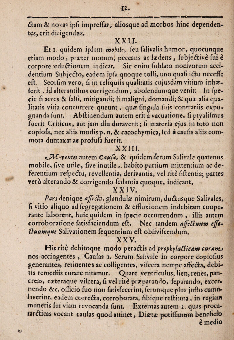 n♦ . I - - in- mrnmmmrnmmamm - im mi i mmm i i i i wmCimmmtmmm mmmmmrnmmtA fiam & noxas ipli impreflas, aliosque ad morbos hinc dependen¬ tes, erit dirigendas. XXIL Et i quidem ipfum mobtle* leu falivalis humor, quocunque etiam modo, praeter motum, peccans ac laedens , fubjefHve fui e corpore eduflionem indicat. Sic enim fublato nocivorum acci¬ dentium Subjetfto, eadem ipfa quoque tolli, uno quali iftu necelfe eft. Seorlim vero, li in reliquiis qualitatis cujusdam vitium inha?- ferit, id alterantibus corrigendum , abolendumque venit. In fpe- cie fi acres & falli, mitigandi; li maligni, domandi; & quae alia qua¬ litatis vitia concurrere queunt, quae lingula luis contrariis expu¬ gnanda lunr. Abftinendum autem erit a vacuatione, li ptyalifmus fuerit Criticus, aut jam diu duraverit; li materia ejus in toto non copiofa, nec aliis modis p. n. & cacochymica, led a caulis aliis com¬ mota duntaxat m profufa fuerit XXIII. autem Caufit, & quidem ferum Salivale quatenus mobile, live utile, live inutilehabito partium mittentium ac de¬ ferentium refpcftu, revellentia, derivantia, vel rite liftentia; partes vero alterando & corrigendo fedantia quoque, indicant. XXIV. Pars denique affeth, glandulae nimirum, duftusque Salivales, fi vitio aliquo ad fegregationem & effluxionem indebitam coope- rante laborent, huic quidem in fpecie occurrendum , illis autem corroboratione fatisfaciendum eft. Nec tandem affettuum effi- ttuumque Salivationem fequentium eft obiivifcendum. XXV. His rite debitoque modo pera<5Hs ad propbylatticam curam* nos accingentes , Caulas i, Serum Salivale in corpore copiolius generantes, retinentes ac colligentes, vifcera nempe affe&a, debi¬ tis remediis curare nitamur. Quare ventriculus, lien, renes, pan¬ creas, caeteraque vifcera, fi vel rite praeparando, feparando, excer. nendo &c. officio fuo non fatisfecerinr, ferumque plus jufto cumu¬ laverint, eadem correda, corroborata, libique reftituta, in regiam muneris lui viam revocanda funt. Externas autem i. quas proca- tar&icas vocant caufas quod attinet. Diaeta? potilfimam beneficio e medio