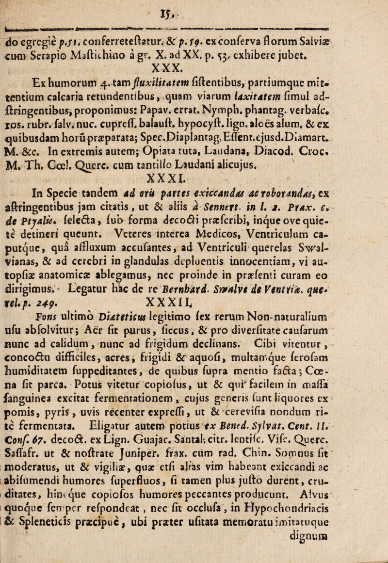 do egregie p.fi* conferreteftatur. &p. cx conferva florum Salvia cum Serapio Maftkhiuo a gr. X. ad XX, p. 53. exhibere jubet, XXX. Ex humorum 4, tam ftuxilitatem fidentibus, partiumque mit¬ tentium calcaria retundentibus, quam viarum laxitatem fimul ad- ftringentibus, proponimus; Papav. errat. Nymph. phantag. verbafc. ios. rubr. falv. nuc. cupreff balauft. hypocyft. ligo, aloes alum. & ex quibusdam horu praeparata; SpeCoDiaplanta^Eflent.ejusd.Diamart. M. &c. In extremis autem; Opiata tuta, Laudana, Diacod. Croc« M. Th* Coei. Querc. cum tantillo Laudani alicujus. XXXI. In Specio tandem ad oru partes exkcandas at roborandas, ck aftringentibus jam citatis, ut & aliis a Senntrt. in /. 2. Prax. e, de Ptjalu* fele&a, (ub forma decodi pracfcribi, inque ove quie¬ te detineri queunt. Veteres interea Medicos, Ventriculum ca¬ putque, qua affluxum accufantes, ad Ventriculi querelas Swal- vianas, & ad cerebri in glandulas depluentis innocentiam, vi au- topfiae anatomicae ablegamus, nec proinde in prsefenti curam eo dirigimus.' Legatur hkc de r e Bernbdrd. Srralvi de Ventri a. que» teUp. 249• XXXIL Fons ultimo Diateticus legitimo fex rerum Non-naturalium ufu abfolvitur; Aer fit purus, ficcus, & pro diverfitate caufarum nunc ad calidum, nunc ad frigidum declinans. Cibi vitentur , conco&u difficiles, acres, frigidi & aquofi, multamque ferofam humiditatem fuppeditantes, de quibus fupra mentio fa<5ta;Cce- na fit parca. Potus vitetur copiofus, ut & qui facilem in mafla fanguinea excitat fermentationem, cujus generis funt liquores ex pomis, pyris, uvis recenter exprefli, ut & cerevifia nondum ri¬ te fermentata. Eligatur autem potius ex Bened. Sylvat, Cent. 11. Conf. 67. deco&. exLign. Guajac. Santahcitr. lentjfc. Vifc. Querc. SafTafr. ut & noftrate Juniper. frax. cum rad. Chin. Somnus lit ^ moderatus, ut & vigiliae, quae etfi alsas vim habeant exiccandi ac abifumendi humores fuperfluos, fi tamen plus jufto durent, cru¬ ditates, hint que copiofos humores peccantes producunt. Alvus quoque fen per refpondeat , nec fit occlufa, in Hypochondriacis & Spleneticis praecipue, ubi praeter ufitata memoratu imitatuque dignum