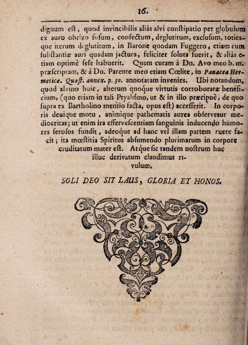 /: 16. cx auro ohnzo fidum, confe&um, deglutitum, exclufum, toties- que iterum deglutitum, in Barone quodam Fuggero» etiam cum fubftantise auri quadam jadura, feliciter foluta fuerit, & alias e- tbm optime fefe habuerit. Quam curam a Dn. Avo meo b. m. pradcriptam* & a Dn. Parente meo etiam Coelite, in Panacea Her- mettca* Quaft. annex. p* $0* annotatam invenies. Ubi notandum, quod alvino huic, alterum quoque virtutis eorroboratae benefi¬ cium, (quo edam in tali Ptyabfmo, ut & in illo praecipue, de quo fopra ex Bartholino mentio fada, opus eft) acceflcrit. In corpo- ris denique motu , animique pathematis aurea obfervetur me¬ diocritas; ut enim ira effervedeentiam fanguinis inducendo humo¬ res ferofos fundit, adeoque ad hanc vel illam partem ruere fa¬ cit ; ita mceftitia Spiritus abfumendo plurimarum in corpore cruditatum mater eft. Atque fic tandem noftrum huc illuc derivatum claudimus ri¬ vulum. SOLI DEO SJI LAUS, GLORIA ET HONOS.