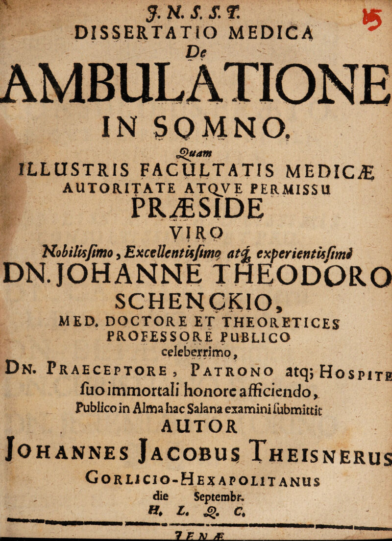 g S, S. DISSERTATIO MEDICA De »5 IN SOMNO, Jj)uatn ILLUSTRIS FACULTATIS MEDICAS AUTORITATE ATQVE PERMISSU PRAESIDE -V -tr - . % * - f VIRO • J i1 A 4' Nobilisjimo, ExceUentufimq at<L experientis fimi DN.JOHANNE THEODORO MED. DOCTORE ET THEORETICES PROFESSORE PUBLICO celeberrimo, Dn. Praeceptore, Patrono atq; Hospite luo immortali honore afficiendo, Publico in Alma hac Salana examini fubmittit AUTOR Jo HANNES JaCOBUS ThEISNERUS Gorlicio-Hejjapolitanus die Septembr, »* L. «£>. C.