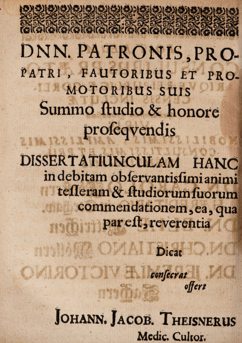 £2 dnn. PATRONIS ,PRO- i , FAUTORIBUS £T PRO- MOTORIBUS SUIS * . 'A J v $ • Vgjl Summo ftudio & honore * m HANC animi umB H 3ea, qua par elt, reverentia .E' Dicat confecrat fert JOHANN. JACOB. ThEJSNERUS Medie. Culioi.