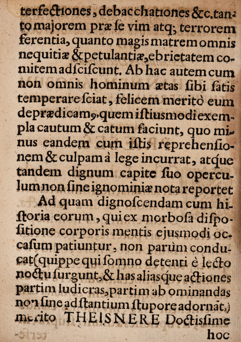 to majorem prsle vim atq*5 terrorem ferentia, quanto magis matrem omnis nequitis &petulantis,ebrietatem co¬ mitem a dlcifcunt. Ab hac autem cum non omnis hominum stas libi latis , felicem merito eum uem catum faciunt, quo mi* cum reprehenllo- ama lege incurrat, atque uam dignolcendam cum hi- Horia eorum> qui ex morbola dilpo- fitione corporis mentis ejusmodi oc- caliim patiuntur, non parum condu- cat{quippe quiIbmno detenti e ledo no<ftufurgunt,&hasaliasqueadiones partim Iudicras,partim ab ominandas no*i fine aditantium itupore adorna t,) merito THEi.SNERE Dodisfime ^ hoc