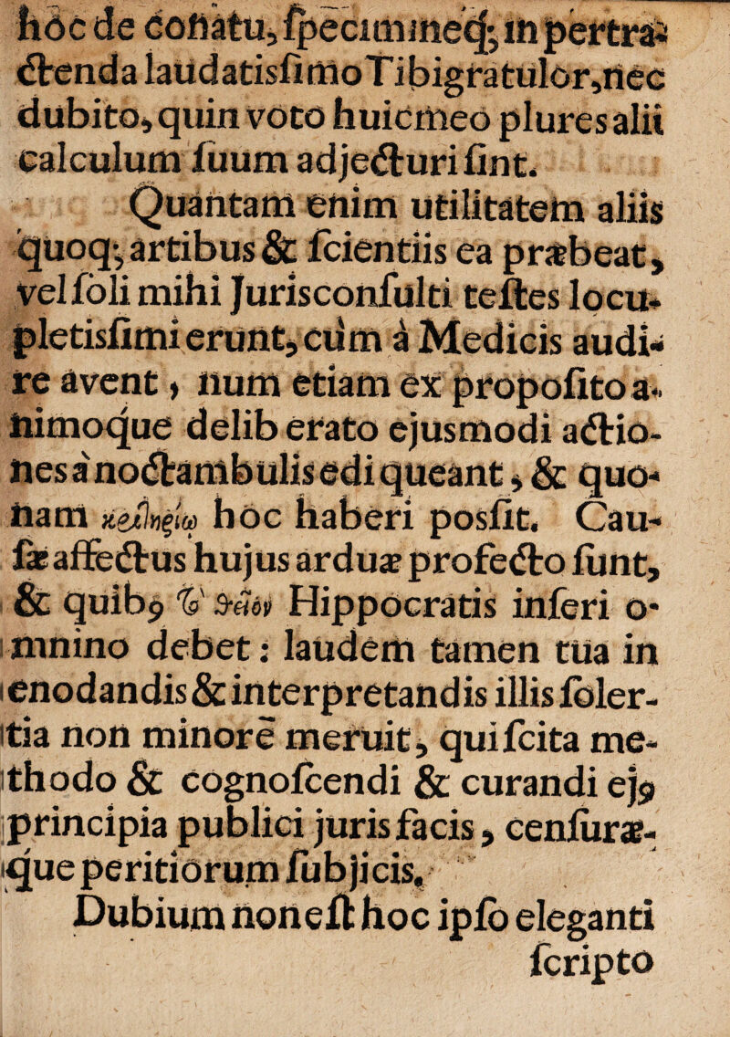 fide de collatu, fpecimiiiecj' m pertrai ”'aUdatisfimoTibigratulorsilee i quin voto huiemeo plures ealculum f uum ad jecuri fint* nautam enim utilitatem aliis 4artibus & fcientiis ea prxbeat, i >• «• • - - -*■ ~ ^ ^ ^ veliolimi :*cuma re avent > num etiam ex ^ iiimoque delib erato ejusmodi adtio Ues ano&ambulis edi queant * & quo¬ nam xztinpa hoc haberi posfit. Cau« feaffe&us hujus ardua? profedto iunt, & quibp ty B-eiov Hippocratis inferi o* mnino debet: laudem tamen tua in —' — — — *» w Jk. V JwA V# JUkJ JLilJIM ^ «9 itia non minore meruit, quifeita me¬ thodo & cognofcendi & curandi ej$ principia publici juris facis, ceniura?- * * 4 /'** -• « ■' — ■ 'cis. feripto