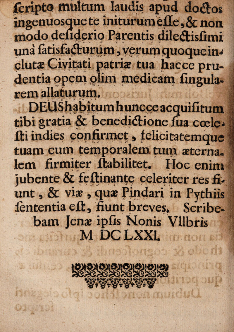 fcripte multum laudis apud do&os >&non una eluta? Civitati patria? tua hac ce pru¬ dentia opem plim medicam lingula¬ rem allaturum. tibi gratia & benedidlione liia coele- fti indies confirmet 9 lelicitatemque tuam cum temporalem tum sterna¬ lem firmiter ftabilitet. Hoc enim jubente & feflinante celeriter res fi¬ unt , & viae, quae Pindari in Pythiis lententia elt, fiunt breves. Scribe¬ bam Jenae iplis Nonis Vllbris M DC LXX1. *W*W*W*W*’