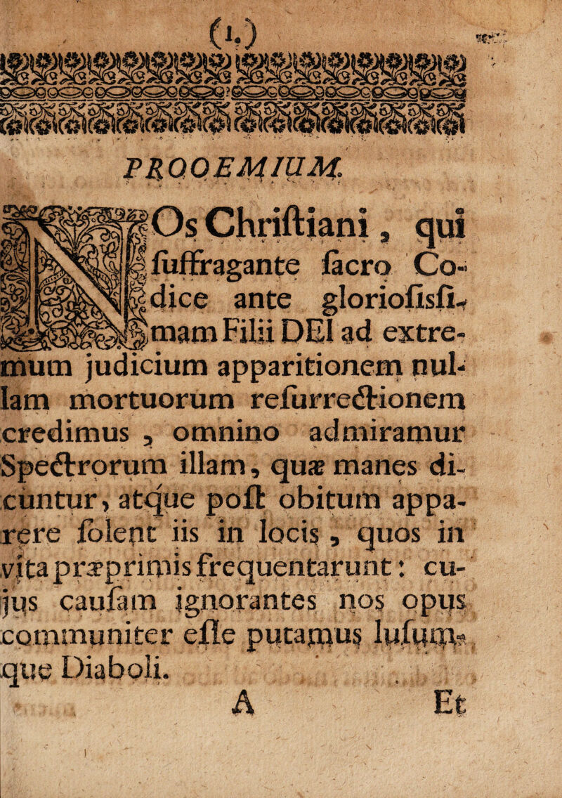 ■luffragante lacro Co cfice ante gloriofisfi mam Filii DEI ad extre mum judicium apparitionem nui lam mortuorum refurredtionem credimus , omnino admiramur Spedlrorum illam, quae manes di¬ cuntur, atque poffc obitum appa¬ rere jblepc iis in locis, quos in vita prrprimis frequentarunt: cu- jps cauiim ignorantes nos opus communiter efle putauius lufium? que Diaboli.