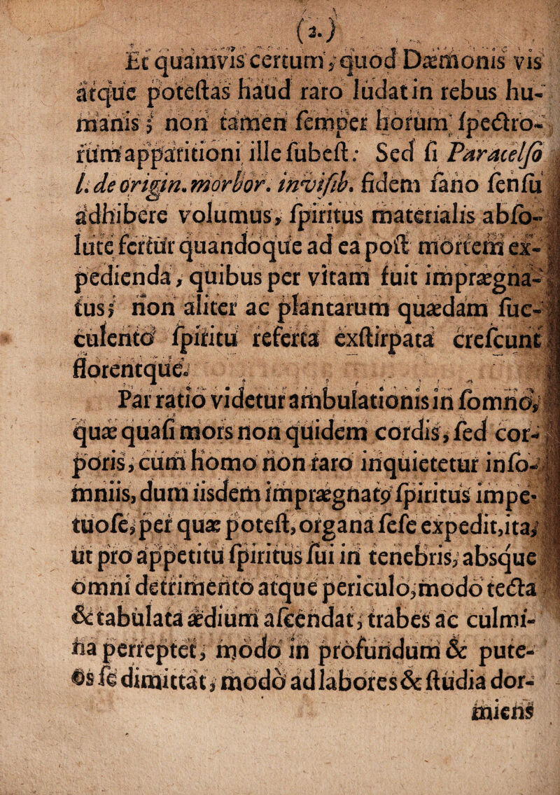 •H. s* 'P, Et quamvis certum /quod Daerrionis vis atque poteftas Haud raro ludat in rebus hu¬ manis | nori tamen femper Horum: fpe&ro- rlim'apparitioni ille fubeft : Sed fi Paracelfo l. de origin. morbor. invifib, fidem fano fenfii adhibere volumus, fpiritus materialis abfb- [uandoque ad ea pod mortem ei- i quibus per vitam fuit impraegna¬ tus? non aliter ac plantarum quaedam fue- culento fpiritu referta exftirpata crefcunt ;>* f p ■ > * } -j\ t 1 r. * e 6 ** i ' i Par ratio videtur ambulationis iri fomrid quae quafi mors non quidem cordis* fed cor- f poris, cum homo non raro inquietetur info inniis, dum iisdem irapraegUafpfpiritus iriipe* ttiofe* per qua; p oteft, organa fefe expedit,ita/ iit pro appetitu fpiritus fili iri tenebris, absque omni detririieritb atque periculo,modo te<fla & tabulata adium afeendat; trabes ac culmi- perreptet, modo iri profundum & pute / modo ad labores &ftudia dor- iriieril