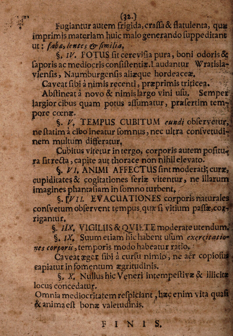 Fugiantur autem frigida,craf&&flatulenta) quf | imprimis materiam |iuic malo generando luppeditani f $M. 5i §f i^. FOTU$ fit eerevifia pura 5 bopi odoris & faporis ac mediocris confiftenti^.Laudantur 'Wrarfsla** yjenfis, Naundburgenfis aliaeque hordeacea^ y “ Lf ^ Cayeat fibi a nimis recenti ? prseprimis triticeg. 'Abftineata novo & nimis largo vini ufiv Sempei| largior cibus quam potus diurnatur, prafertim tenv?1 pore coenae, ■];/ ^TEMPUS CUBITUM eundi cbfer#tur,; nfftatima cibo ineatur fomntis, nec ultra cpnfvetudi nem multum dijfteratur* ' % CJubitus vipetur in tergo, corporis autem pofitii^ ya fitte&a, capite aut thorace non pifiil elevato. VU ANIMI AFFECTUS fint moderati; curae, cupiditates & cogitationes feriae vitentur, ne illarum imagines phantafiam in fomno turbent* , §. I\VlL EVACUATIONES corporisnatural ^ confvetumobfervent tfmpus,qu|eiVvmum pa{T*,cO|| rigantur ' ' lX> §uum etiam hic habent ufum exercitatio* \ nes corporis, temporis modo habeatur ratio» > Caveat £gex fibi a curfu nimios ne aer copiolui^ capiatur in fomentum aegritudinis. ‘‘ f j §. X, Nullus hic Veneri intempeftivas& illicitas locus concedatur. £ m Omnia mediocritatem refpidant ?h*9 enim vita <juafi &animaeft bonae valetudinis, 0