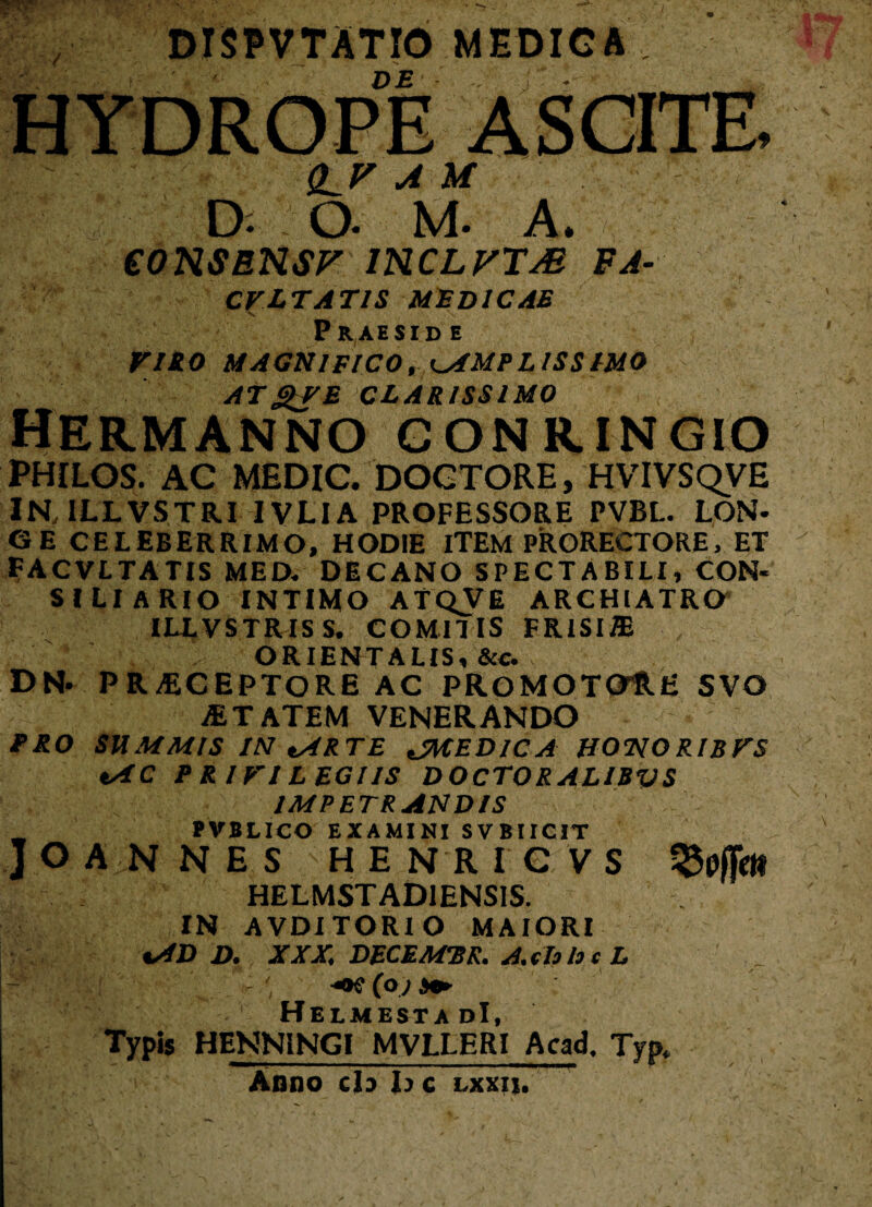 DTSPVTATIO MEDICA DE Q^V A U D. O. M. A. eONSBNSF INCLVTM FA- CVLTATIS MEDICAE Praeside VIRO MAGNIFICO, AMPLISSIMO ATgfE CLARISSIMO HERMANNO GONRfNGIO PHILOS. AC MEDIC. DOCTORE, HVIVSQVE IN, ILLVSTRI IVLIA PROFESSORE PVBL. LON¬ GE CELEBERRIMO, HODIE ITEM PRORECTORE, ET FACVLTATIS MED. DECANO SPECTABILI, CON¬ SI Ll A RIO INTIMO ATQVE ARCHIATRO ILLVSTRIS S. COMITIS FRISIffi ORIENTALIS, &c. DN- PRAECEPTORE AC PROMOTOtH SVO aETATEM VENERANDO PRO SUMMIS IN ARTE JMEDICA HONORIBFS AC P R IVI LEGIIS DOCTORALIBVS IMPETRANDIS PVBLICO EXAMINI SVBIICIT JOANNES HENRICVS HELMSTADIENSIS. IN AVDITORIO MAIORI AD D. XXX. DECEMUR. A. th h c L - - ' ' (oj s» HelmestadI, Typis HENNiNGI MVLLERI Acad, Typ. Anno cb b c lxxii. ASCITE