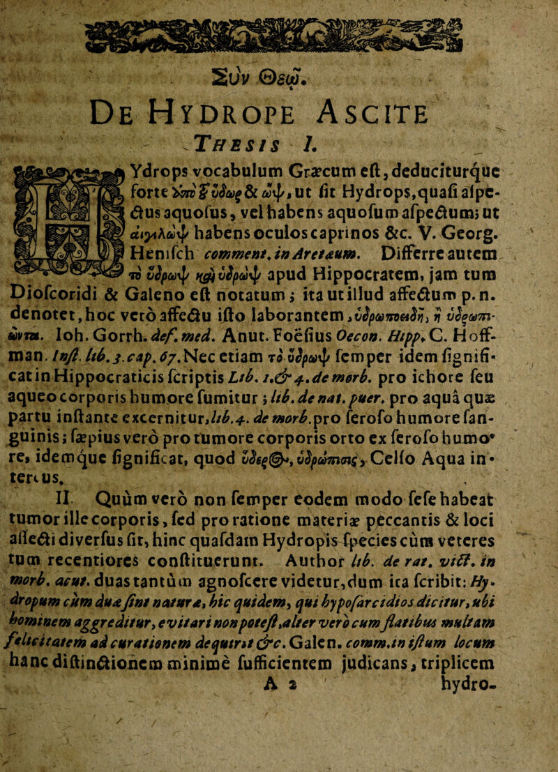 2u'v ©«W. 4 De Hydrope Ascite Thesis L Ydrops vocabulum Grtfcum eft,deduciturque fit Hydrops,quafialpe- <flus aquofus, velhabens aquofum afpeflutnj ut habens oculos caprinos &c. V. Georg. Hemfch comment.in Aretaum. Differre autem. to %ipct)\p ngjvS/Hio^ apud Hippocratem, jam tum Diofcoridi & Galeno eft notatum ; ita ut illud affe&um p.n. denotet ,hoc vero affe<flu ifto laborantem ii £>vm. Ioh.Gorrh.def.med. Anut.FoefiusOecon. Hipp*C. Hoff- man. InfiJtb.s.cap.tr.Nzc, etiam t<5 5Spo$ fcmper idem fignifi- eat in Hippocraticis feriptis Ltb, i.&f.demorb. pro ichore feu aqueocorporishumorefumitur ilib.de nat. puer. pro aquaqux partu inflante excernitur,ttb.*. demorb.pvo ferofo humore fan- guinis; faepius vero pro tumore corporis orto ex ferofo humo* re, idemque fignificat, quod uSs^©*, vSpdmtns, Celfo Aqua in * tercus. v\' ’ ■; II Quum vero non femper eodem modo fefe habeat tumor ille corporis, fed pro ratione materiae peccantis & loci alleci diverfus fit, hinc quafdam Hydropis fpecies cura veteres tum recentiores conftituerunt, Author itb. derat. vtft. in rnorb. acui, duas tantum agnofeere videtur,dum ica feribit:#^* dropum cum duxfini natur afhic quidem, qui hypofdrcidios dicitur, ubi bominem aggreditur, evitari non pote fi %alt er vero cumflatibu* multam felicitatem ad curationem dequtnt&c. Galen. comm.tn iftum locum hancdiftin&ioncmminime fufficientem judicans, triplicem