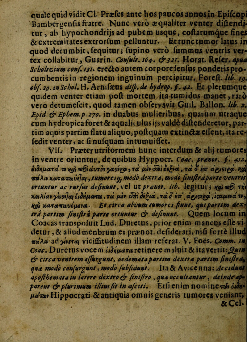 Bambergenfis fratre. Nunc vero aequaliter venter diflendj- tur, ah hypochondrijs ad pubem usque, coftarumque fines & extremitates extrorfum pelluntur. Et tunc tumor latus in quod decumbit,fequitur; fupino vero fummus ventris ver¬ tex collabitur, Guarin. Confult. 164.. &32T. Horat, Refer, apua Scboltuum confini, ere&o autem corpore fenfus ponderis pro¬ cumbentis in regionem inguinum percipitur, Foreft. lib. 19, obf. sp. ioSchol. H, Arnifaeus dijp. de bydrop.$. 42. Et plerumque quidem venter etiam poft mortem ita tumidus manet,raro vero detumefcit.quod tamen obfervavit Guil. Ballon. lib. 2. Epid & Ephem.p.270. in duabus mulieribus, quarum utraque cum hydropica foret & aqualiculus ijs valde diftehderetur, par¬ ti m aquis partim flatu aliquo, poftquam extindff ellent, ita re* fedit venter» ac fi nufquam intumuiffet. VII. Praeter utriformem hunc interdum & ali; tumores in ventre oriuntur, de quibus Hyppocr. Coae, prane/. $. 442. iifaucnd TH&i-ar&idvTOiy&sigpiTd cS) bifyd, xd b’iw i(cfj xaiamivejcti , tumores % modo dextra, modo finiftrdparte ventris oriuntur ac rurfius defimut, vel utpranot. Ub. legitur; HQ W xoiKiut oiSttfiotm, rct /ter (Mi befytt , tu b' iir\ ag/stofi, i&tfssvd», ufi xctramvonsm- Et circa alvum tumores punt, quiparttm dex¬ tra partim fimftrkparte oriuntur & dtfinunt. Quem locum in Coacas transpofuit Lud. Duretus, prior enim mancus efie vi- detur ,& aliudcnenbrum ex prxnot. defiderari. nifi forte illud wbAiv adjfwra/ viciflitudinem illam referat. V. Foes. Comm. tn Coae. Duretus vocem ci^arrerctinere maluit & ita vertit.,g*/ £r circa ventrem affurgunt, oedemata partim dextra parttm fimftr qua modo confurgunt, medo fu bfidunt. Ita & A vrccnna; Acet apojlhemata i» latere dextro & fintftro , qua occultantur, deinde’ap¬ parent & plurimum illitu fit in afetti. Etfi enim nomineW* bdir Hippocrati & antiquis omnis generis tumores veniant, &Cel-