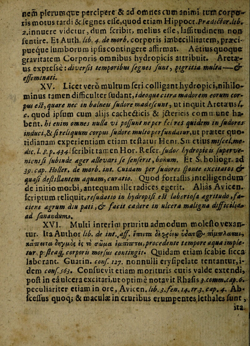 ireSs plerumque percipere & ad©tutiescim animi nmt eorp©^ | ris motus tardi Scfegnes eifequod etiam Mx^Qcx.Pradt&crMfe-A a.innuere videtur, dum feribit, melius efie,laffitudinem non fentirc. Et Auth. Id, 4. de morbf corporis imbecillitatem, praecia pueque lumborum ipfiscontingere affirmat, Aetiusquoque gravitatem Corporis omnibus hydropicis attribuit, Aretae- us exprefskidiverfis temporibus fegnes fmt, pigritia multaj effemtnatL XV. Licet veto multum feri colligant hydropici,nihilo- i minus tarnen difficulter (Sidant, ideoquecitra madorem eorum cor* j pus cHi quare nec in balneis fudore madefiunt 3 ut inquit AretarusL j c, quod ipfum cum alijs cachedticis & j&ericss commune ha- j bent. hi enim omnes nulla vi poffuntneper fei res quidem in fudores\ induc fi reliquum corpus fu dor e mu Ito perfundatur ,ut prsrter quo¬ tidianam experientiam etiam teflatur Henr.Sir.ztmsmifiekme» dic. L S.p.^^ifcribittamen Hor. Kckr.fidor hydropicis /uperv'e- niensfi fubinde ager allevari fi fenfint > bonum. Et Seholiogr. ad 3p, cdp. Holler* de morb. int. Cuidam per fudores (fonte excitatos & quafi dejhllanum aquam, curatio. Quod fortaflis jntelligendupa I de initio morbi, antequam ille radices egerit. Alias Avicen, fer i p tum rtliquit >refudatto in hydropi fi etf laboriofa agrttudo >fa~ ciens agrum diu pati t& facit cadere in ulcera maligna difficiltet» ad fiwandums. S XVh Multi interint pruritu admodum moleflo vexam- tur. Ita Author hb. de int.ffff, smim Si %fow 7niX7F\amH natura SriyyLQq sg vi crocua sfivn^r«,proce dente tempore aqua imple* tur^fteafc corporis morius contingit. Quidam etiam fcabie ficca laborant. Guarin. confi izy. nonnulli eryhpelate tentantur,!- dem confs63. Confuevit etiam morituris cutis valde extendi» pofl in eaulceraexcitarbut optime notavit Rhafis txommuapA* peculiariter etiam in ore, Avkcn, Id.jffen. 14+ trj. cap.4. Ab« fceffus qyoqs & maculae in cruribus erumpentes lethales funt,