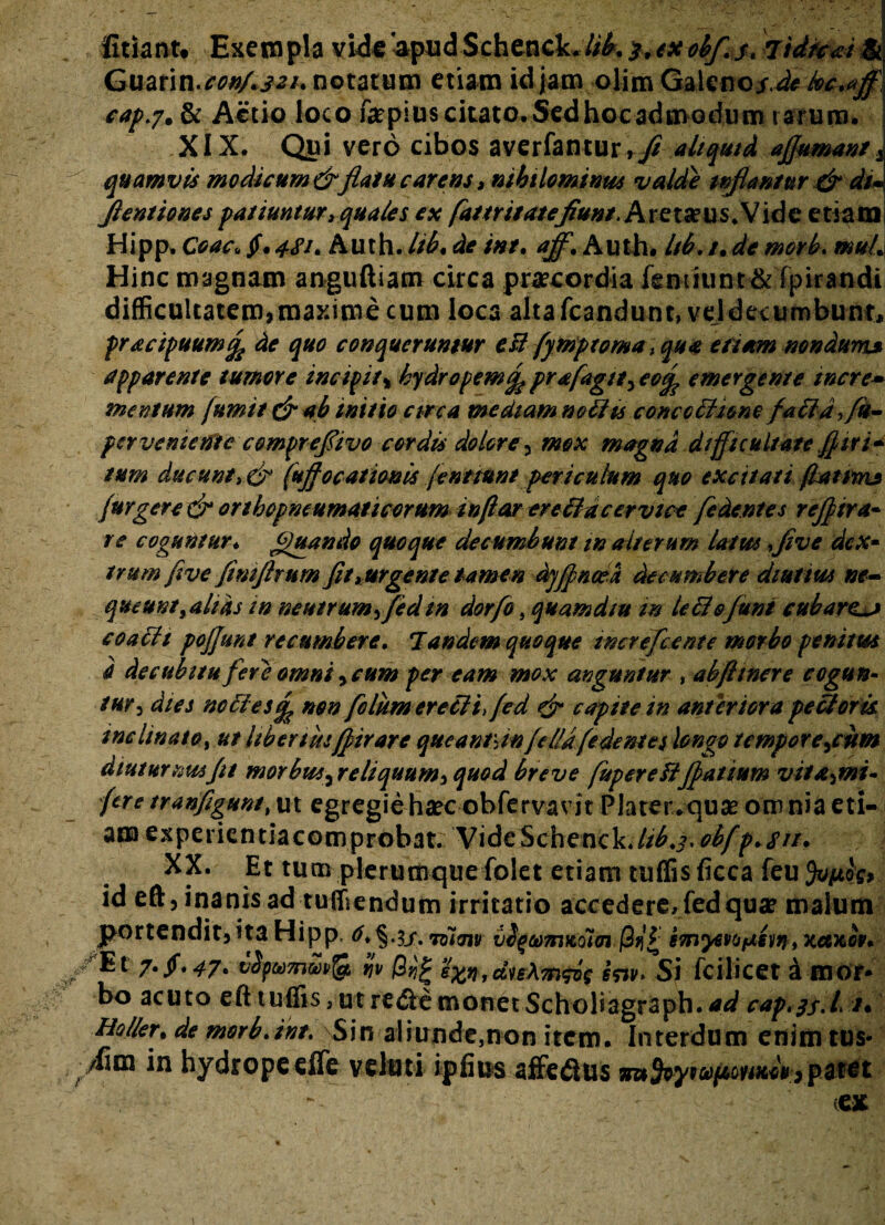 iitiant. Exempla vide apudSchenck./i£. 3,exobf.s* lidfcai & Guarin.^»/.^/* notatum etiam id jam olim Galeiio^^A^ cap.?, & Actio loco f&pitts citato. Sed hoc admodum rarum. XIX. Qui vero cibos averfantur , fi aliquid ajfumant 2 quamvis modicum&flatu carens, nihilominus valde inflantur & du Jlentiones patiuntur> quales ex [attr itate fiunt. Areta?us*Vidc etiam Hipp, Coac« $*4SK Auth. Itb. de int. aff. Auth. Itb. /. de morb. muL Hinc magnam anguftiam circa praecordia fenmmt& rpirandi difficultatem,maxime cum loca altafcandunt, veldecumbunt, pracipuumfo de quo conqueruntur esi fymptoma> qua etiam nondum* apparente tumore incipit* hydropem% prafagtt3 eotp emergente incre¬ mentum (umit&mb initio circa mediam notits conccttunefa ftdfiu- per venient e comprefiivo cordis dolore, mox magna difficultate fl tri¬ tum ducunt» & fuflocationis fenttunt periculum quo excitati fiat m* (urgere & orthopneumaticorum inflor ereffiacervice [edentes rcflira* re coguntur♦ Jguando quoque decumbunt in alterum latus five dex¬ trum flve ftmjhum fit, urgente tamen dyfincea decumbere diutius ne¬ queuntf alias tn neutrum, fedtn dorfo} quam diu m le&ejunt cubare coafft pojjunt recumbere. 7 andem quoque wcrefcente morbo penitus 4 decubitu fere omni, cum per eam mox anguntur , abftmere cogun- tur3 dies neffies^ non folumerecHffed & capite in anteriora peUoris. inclinato, ut libertusflirare queanrjn fella (edentes longo temporejum diuturnus fit morbus^reliquum^ quod breve fupereUfiatiumvita^mu fere tranfigunt, ut egregiehaec obfervavit Plater.quae omnia eti¬ am experientiacomprobat. VideSchenck./^.j. obfp*su. XX. Et tum plerumque folet etiam tuffis ficca feu id eft, inanis ad tuffiendum irritatio accedere, fed qua? malum jportendit,ita Hipp. ^.§.3/. joim v2%ekmKoi<n (3ti£ e7ny€i>Ofjievr}»xaxop* ^/Et 7. fi*47. vfyuTnwfa Ijv |3«£ exn,du\m$i$ sw> Si fcilicet a mor* bo acuto eft tuffis, ut re&e monet Scholiagraph. ad cap.33.Lt* Holler% de morb. int. Sin aliunde,non item. Interdum enim tus-