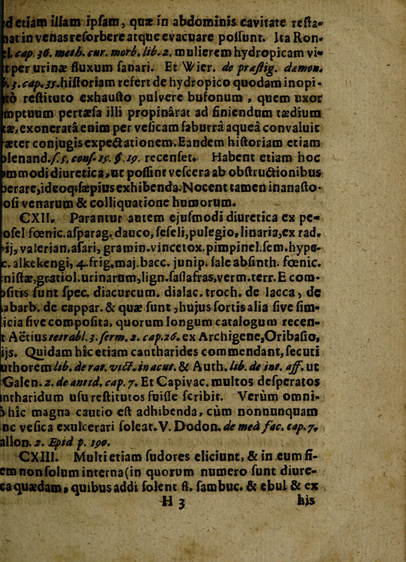 aat in venasreforbereatque evacuare poliunt. ItaRon» :1. cap }6. mtth. cur. meri/. Iti.z. mulierem hydropicam vi» t per urina; fluxum fanari. Et Wier. de praftig. deme», r,}. cap./jr.hilioriam refert de hydropico quodam inopi • td reftituto exhaufto pulvere bufonum , quem uxor mptuum pertaefa ilii propinarat ad finiendum tsedium tat,exonerati enim per veficam faburra aquea con valuit aster conjugisexpe&ationem.Eandetn hiftoriam etiam >Ienand./C/.eonf-if.§.ip. recenfet. Habent etiam hoc »tnmodidiurctka>ut poffint vcfcera ab obftrmStionibus )crare,ideoqifa:piusexhibenda.Nocent tamen inanafto- ofi venarum & coliiquatione humorum» CXII* i Parantur autem ejuftnodl diuretica ex pe* ofcl foenic.afparag.dauco, fefeli, pulegio» linaria, ex rad, iij,valerian,afari,gratnin.vincetox.pimpind.fem.hype- c.alkekengi, 4.frig.maj.bacc. junip. iale abfinth. foenic. :niftte)gratiol.urinarum,lign*faflafras,vcrm.terr.Ecom- afitisiunt fpec diacurcum. dialac.troch. de lacca, de ,abarb. de cappar. & quae funt, hujus fortis alia live fim* icia fi ve com polita, quorum longum catalogum recen- t Aetiuste trabi. j.ftrm.a, cap.ztf. ex Archigene,Oribafio, ijs. Quidam hic etiam cantharides commendant, fecuti Uthoremlib,derat.viff.inacat.fk Auth.lib.de int. aff,ut Galen. z. deanud, cap. /, Et Capivac. multos defperatos ntharidum ufu reftitutos fuifle feribit. Verum omni» Ihic magna cautio eft adhibenda» cum nonnunquam nc vefica exulcerari foleat.V. Dodon.demeet fac. tap.7, allon. 2. Eptd p. ipo. CXII1. Multi etiam fudores eliciunt. & in eum fl¬ em non foliim interna (in quorum numero funt diure- caquasdam»quibusaddi foient fi. fambuc» & ebul & ex il j his