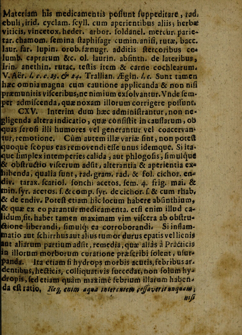 Materiam his medicamentis poliunt fuppeditare, ratL ebuli,irid* cyclam. fcyll. cum aperientibus aliis; herbae viticis» vincetox. heder. arbor, foldanel. roetcOr. parie- tar.chamom. femina ftaphifagr cumin. anili, rutae» bacc. laur. far. lupin. orob.fenugr. additis ftercoribus co* lumb. caprarum &c. ol. laurin. abfinth. de lateribus, irin, anethin. rutae, teftis item & carne cochlearum» V. Aer. 4 e, e. »3. & i4. Trallian. 4Egin. 4 c. Sunt tamen haec omnia magna cum cautione applicanda & non nili praemunitis vifceribus,ne nimium exfolvantur. Vnde fero» per admifeenda,quae noxam illorum corrigere poliunt» CXV. Interini, dum haec adminiftrantur,non ne- gligenda altera indicatio, quae cOnfiftit in caudarum, ob quas ferofi illi humores vel generantur vel coacervan4 tur, remotione. Cum autem illa? variae fint,nonpoteft quoque fcopus eas removendi elle unus idemque* Si ita¬ que fimplex intemperies calida ,aut phlogoiis,fimulqufi & obftru&io vifcerum adfit» alterantia & aperientia ex* hihenda, qualia funt, rad.gram, rad. & fol. cichor. en* div* tarax. fcariol. fonchi acetos. fem. 4. frig. mai. & mift.fyr. acetos. fi&comp. fyr* decichOr. f. & cum rhab* & de endiv* Poteflcitiamhk locum habere abfinihium* & quae ex eo parantUr medicamenta. etfi enim illud ca« Eidun^fit, habet tamen maximam vim vifcera abobftrii* iione liberandi* fimulep ea corroborandi* Si inflam¬ matio aut fchirrhus au talius tu m 6r durus Cpatis vel lienis aut aliarum partium adfit , remedia , quas alias a Pr2&icis in illorum morborum curatione pr^feribi folent, ufui* panda. Ita etiam fi hydrops morbis acutis, febribus af* dentibus,helicis, colliquativis fuccedatVnon foliim hy* dropk jfed etiam quam maxime febrium illarum faaben*» da «ft ratio, tntrn aqua mtrcuiw fefaviritanquam * wfi