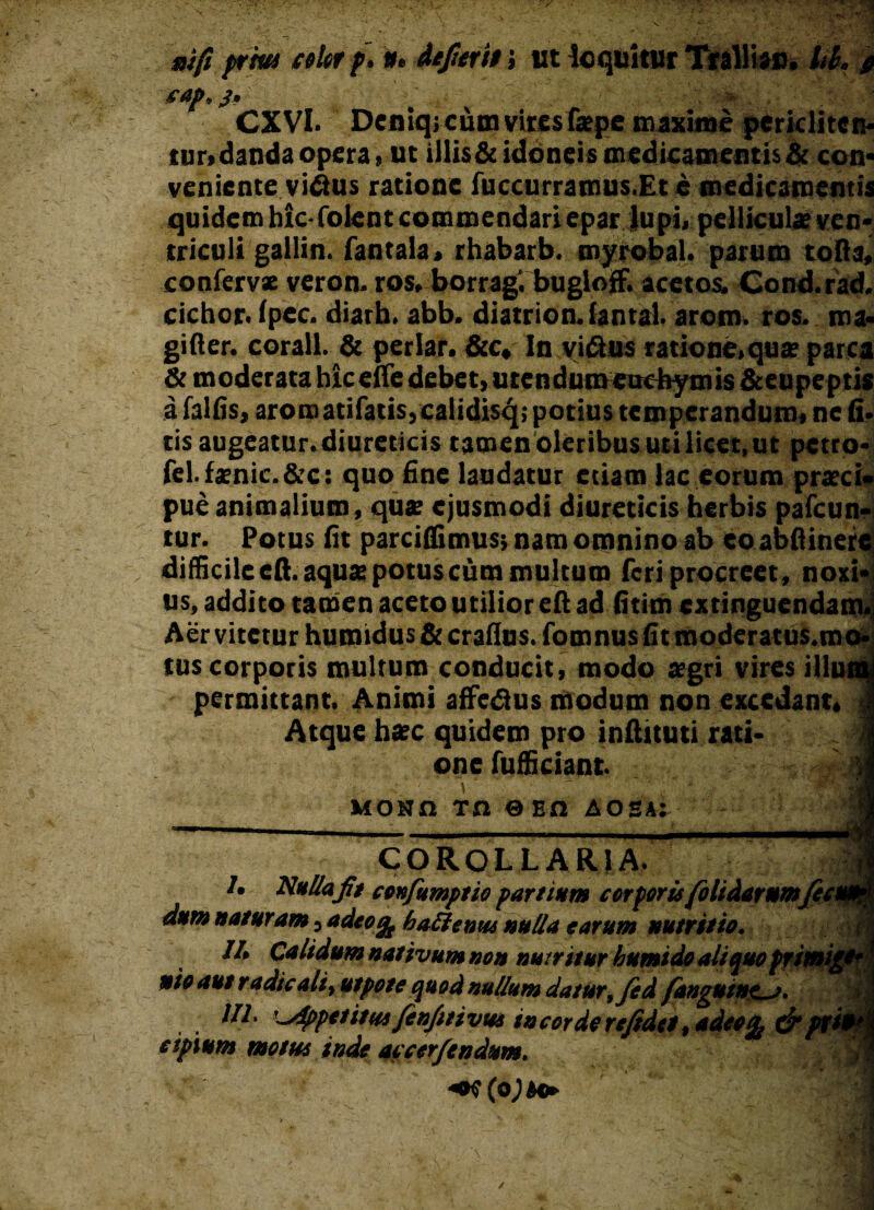 aifi prm celer f, #. deperit i ut loquitur Trallis», hk p eap.j, CXVI. Deniq.cum vites fa?pe maxime pericliten- tur,danda opera, ut illis& idoneis medicamentis & con- veniente vilius ratione fuccurramus.Et e medicamentis quidem hic-Colent commendari epar lupi, pellicula? ven* tricoli gallin. fantala, rhabarb. myrobal. parum tofi a, confervx veron. ros, borrag. bugloff. acetos. Cond.rad. cichor. fpec. diath. abb. diatrion.fantal. arom. ros. ma- gifter. corall. & periar. &c, In vi&us ratione.qua? parca & moderata hicelTe debet, utendumeuchymis &eupeptis a falfis, aromatifatisjcalidisq; potius temperandum, ne fi. tis augeatur, diureticis tamen oleribus uti licet, ut petro* fel.fxnic.&c: quo fine laudatur etiam lac eorum praeci* pue animalium, qua? ejusmodi diureticis herbis pafcun- tur. Potus fit parciffimus; nam omnino ab eo abftinerc difficile eft. aqua? potus cum multum feri procreet, noxi-i us, addito tamen aceto utilior eft ad fitim extinguendam. Aer vitetur humidus & craflus. fomnus fit moderatus.mo- tus corporis multum conducit, modo aegri vires illumj permittant. Animi affe&us modum non excedant, | Atque ha?c quidem pro inftttuti rati- ; J one fufficiant. 1 uosa tn ®ea aosa: Ji COROLLARIA. /. Nulla fit coufumptie partium cor foris folidarumfccu»?* dum naturam, adeo% ha£lentu nulla earum nutritie. Ih Calidum nativum non nuiritur bumide aliquo frimigt' t nie aut radie ali, utpete quod nullum datur,fed fangutne_j. Ul. '^Sppetitm fenfitivus s neor de refidet, adeo^ & pxi*\ eipium metus inde aecer/endum. *K(o )tm