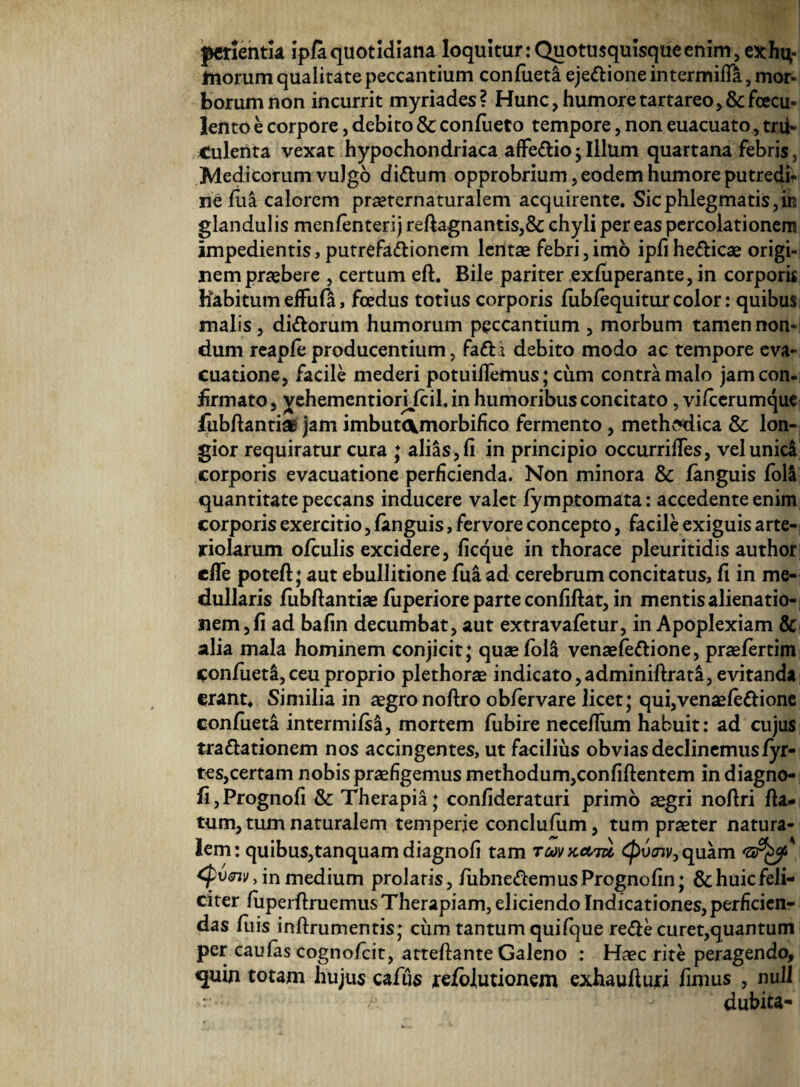 perientk ipfaquotidiana loquitur:Quotusqulsqueenim, exhi;- Inorum qualitate peccantium confueta ejedione intermiHa, mor¬ borum non incurrit myriades? Hunc, humore tartareo,& faecu¬ lento e corpore, debito & confueto tempore, non euacuato, tru¬ culenta vexat hypochondriaca affe&io ; Illum quartana febris , Medicorum vulgo di&um opprobrium , eodem humore putredi¬ ne fiia calorem praeternaturalem acquirente. Sic phlegmatis, in glandulis menfenterij reftagnantis,& chyli pereas percolationem impedientis, putrefa&ionem lentae febri,imo ipfihe&icae origi¬ nem praebere , certum eff. Bile pariter exfuperante, in corporis Habitum effufa, foedus totius corporis fubfequitur color: quibus malis, didorum humorum peccantium , morbum tamen non¬ dum reapfeproducentium, fadi debito modo ac tempore eva¬ cuatione, facile mederi potuiflemus; cum contra malo jam con¬ firmato, yehementiorjjcil.in humoribus concitato , vifierumque fubftantia: jam imbut<\morbifico fermento, methodica & lon¬ gior requiratur cura ♦ alias,fi in principio occurrifies, velunid corporis evacuatione perficienda. Non minora & fanguis fola quantitate peccans inducere valet fymptomata: accedente enim corporis exercitio, fanguis, fervore concepto, facile exiguis arte¬ riolarum ofculis excidere, ficque in thorace pleuritidis author cffe potefl; aut ebullitione fua ad cerebrum concitatus, fi in me¬ dullaris fubftantiae fiiperiore parte confiftat, in mentis alienatio¬ nem, fi ad bafin decumbat, aut extra valetur, in Apoplexiam & alia mala hominem conjicit; quaefok venaefedione, praefertim Confiieti,ceu proprio plethorae indicato,adminiftrata, evitanda erant* Similia in aegro noftro obfervare licet; qui, venaefedione confueta intermifsa, mortem fiibire necefium habuit: ad cujus tradationem nos accingentes, ut facilius obvias declinemusfyr- tes,certam nobis praefigemus methodum,confiftentem indiagno- fi,Prognofi & Therapia; confideraturi primo aegri noftri fla¬ tum, tum naturalem temperie conclufum, tum praeter natura¬ lem: quibus,tanquam diagnofi tam tcovkatu <£tW,quam <pv<nv> in medium prolatis, fubnedemusPrognofin; &huicfeli- citer fuperflruemus Therapiam, eliciendo IndicationeSjperficien- das fuis inflrumentis; ciim tantum qui (que rede curet, quantum per caulas cognofcit, atteftante Galeno : Haec rite peragendo, quin totam hujus cafiis refolutionem exhaufturi fimus , null r - ’ - dubita-