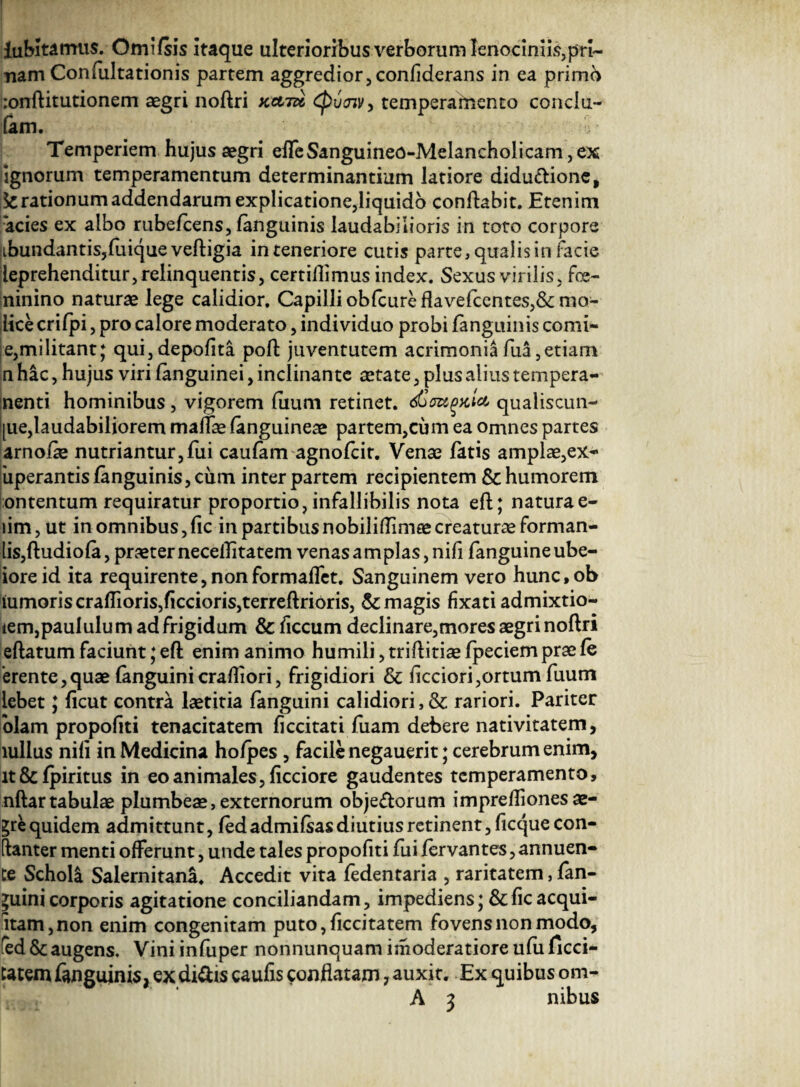 dubitamus. Omifsis itaque ulterioribus verborum lenociniis,pri- nam Confultationis partem aggredior, confiderans in ea primo !:onftitutionem aegri noftri kcltu Cbutnv, temperamento conclu- (am. Temperiem hujus aegri effeSanguineo-Melancholicam,ex lignorum temperamentum determinantium latiore didu&ione, Arationum addendarum explicatione,liquido conflabit. Etenim acies ex albo rubeflens, (anguinis laudabilioris in toto corpore ibundantisjfuique veftigia in teneriore cutis parte, qualis in facie leprehenditur, relinquentis, certiflimus index. Sexus virilis, fce- ninino naturae lege calidior. Capilli ob(cureflavefcentes,&:mo- lice crifpi, pro calore moderato, individuo probi fanguinis comi- e,militant; qui,depolita poft jiiventutem acrimonia fua,etiam n hac, hujus viri (anguinei, inclinante tetate, plus alius tempera- nenti hominibus, vigorem (uum retinet. qualiscun- |ue,laudabiliorem maffae (anguineae partem,cum ea omnes partes arnofle nutriantur,fui caufam agnofcit. Venae fatis amplae,ex- 'uperantis fanguinis, cum inter partem recipientem & humorem ontentum requiratur proportio, infallibilis nota eft; natura e- iim,ut in omnibus,fic in partibusnobiliflimaecreaturae forman- lis,ftudio(a, praeter necellitatem venas a m pias, nifi fanguineube- ioreid ita requirente,nonformalfet. Sanguinem vero hunc,ob iumoriscraffioris,ficcioris,terreftrioris, & magis fixati admixtio- iem,paululu m ad frigidum & ficcum declinare,mores aegri noftri eftatum faciunt; eft enim animo humili, triftitiae fpeciem prae (e erente,quae fanguini crafliori, frigidiori & (icciori,ortum fuum iebet; (icut contra laetitia fanguini calidiori, & rariori. Pariter olam propofiti tenacitatem (i cci tat i fuam debere nativitatem, lullus nili in Medicina hofpes , facile negauerit; cerebrum enim, lt&fpiritus in eo animales, (icciore gaudentes temperamento, nftar tabulae plumbeae, externorum obje&orum impreIliones ae¬ gre quidem admittunt, fedadmi(sasdiutiusretinent,ficque con- ftanter menti offerunt, unde tales propofiti fui fervantes, annuen¬ te Scholi Salernitana. Accedit vita fedentaria , raritatem, fan¬ guini corporis agitatione conciliandam, impediens; &(icacqui¬ etam, non enim congenitam puto,ficcitatem fovens non modo, fed & augens. Vini infuper nonnunquam imoderatiore ufu ficci- tatemfanguinis, exdi&is caufis conflatam 7 auxit. Ex quibus om- A 3 nibus