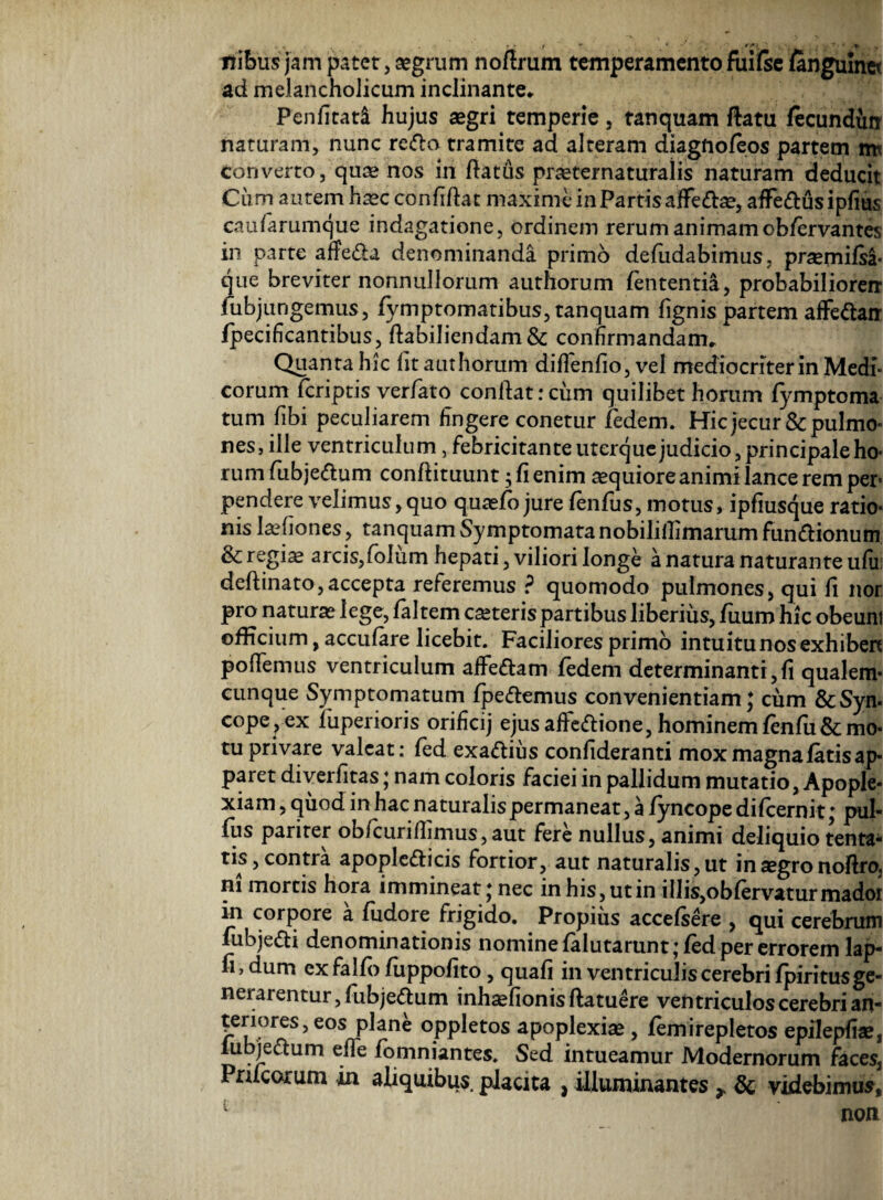 «ibus jam fetet, a?grum noflrum temperamento fuilse langulnet ad melancholicum inclinante* Penfitad hujus aegri temperie, tanquam ftatu fecundun naturam, nunc redo tramite ad alteram diagnofeos partetn m converto, quae nos in ftatus praeternaturalis naturam deducit Cum autem haec confidat maxime in Partis affedae, affedusipfius caufiarumque indagatione, ordinem rerum animamob/ervantes in parte affeda denominanda primo defudabimus. praemifsa- que breviter nonnullorum authorum lententia, probabiliorerr fubjungemus, fymptomatibus, tanquam lignis partem affedan fpecificantibus, ftabiliendam& confirmandam* Quanta hic Iit authorum difTenfio, vel mediocriter in Medi¬ corum fcriptis verfato condat:cum quilibet horum fymptoma tum libi peculiarem fingere conetur fedem. Hicjecur&pulmo¬ nes, ille ventriculum, febricitanteuterquejudicio,principaleho- rumfiubjedum conftituunt; fi enim aequiore animi lance rem per pendere velimus, quo quaefo jure lenius, motus, ipfiusque ratio¬ nis laefiones, tanquam Symptomata nobilillimarum fundionum & regiae arcis,folum hepati, viliori longe a natura naturante ulu: deftinato,accepta referemus ? quomodo pulmones, qui fi nor pro naturae lege, laltem caeteris partibus liberius, fuum hic obeunt officium, acculare licebit. Faciliores primo intuitu nos exhiben pollemus ventriculum affedam fedem determinanti, fi qualem¬ cunque Symptomatum fpedemus convenientiam; cum &Syn- cope^ex fuperioris orificij ejusalfedione, hominemfenfuSemo¬ tu privare valeat: fed exadius confideranti mox magna fatis ap¬ paret diverfitas; nam coloris faciei in pallidum mutatio, Apople¬ xiam , quod in hac naturalis permaneat, a fyncope dilcernit; pul- fiis pariter obfcurifhmus,aut fere nullus, animi deliquio tenta- tis, contra apopledicis fortior, aut naturalis, ut in aegro noflro, ni mortis hora immineat; nec in his, ut in illis,obfervaturmadoi in corpore a fiidore frigido. Propius accelsere , qui cerebrum fubjedi denominationis nomine lalutarunt* fed per errorem lap- fi, dum ex falfo fiippofito, quafi in ventriculis cerebri fpiritus ge¬ nerarentur , fubjedum inhaefionisftatuere vefttriculos cerebri an¬ teriores, eos plane oppletos apoplexiae, femirepletos epilepfiae, u jedum efle fomniantes. Sed intueamur Modernorum faces, Prucorum in aliquibus, placita , illuminantes x & videbimus, non