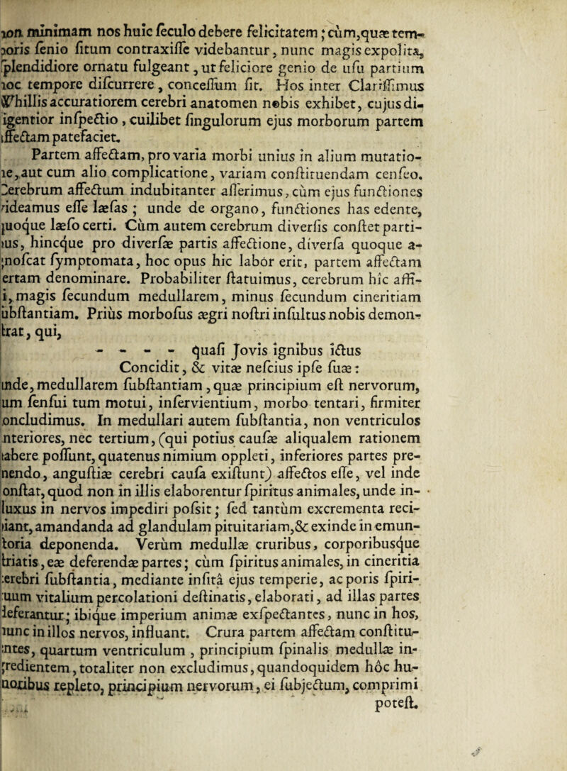 wn minimam nos huic feculo debere felicitatem ; cum,quas tem¬ poris fenio fitum contraxiffc videbantur, nunc magisexpolitAj, Splendidiore ornatu fulgeant, ut feliciore genio de ufu partium loc tempore difcurrere, concelTum fit. Hos inter Clartflimus ^hillisaccuratioremcerebrianatomen nebis exhibet, cujusdi- igentior infpeftio , cuilibet fingulorum ejus morborum partem tffeftam patefaciet. Partem affe&am, pro varia morbi unius in alium mutatio- ie,aut cum alio complicatione, variam conflituendam cenfeo. terebrum affedum indubitanter afferimus, cum ejus fun&ioncs bdeamus effe laefas ; unde de organo, fun&iones has edente, juoque laefo certi. Ciim autem cerebrum diverlis conftet parti¬ bus, hincque pro diverfe partis affe&ione, dfverfa quoque a- ;nofcat fymptomata, hoc opus hic labor erit, partem affe&am ertam denominare. Probabiliter flatui mus, cerebrum hic affi- i,magis fecundum medullarem, minus fecundum cineritiam ubftantiam. Prius morbofus aegri noftri in fultus nobis demon-? frat, qui, - - - - quafi Jovis ignibus i&us Concidit, & vitae nefcius ipfe fuae: mde, medullarem fubflantiam , quae principium eft nervorum, um fenfui tum motui, infervientium, morbo tentari, firmiter oncludimus. In medullari autem fubftantia, non ventriculos nteriores, nec tertium, (qui potius caufe aliqualem rationem tabere poffunt, quatenus nimium oppleti, inferiores partes pre- nendo, anguftiae cerebri caufa exiflunt) affe&os elfe, vel inde onflat, quod non in illis elaborentur fpiritusanimales, unde in- • luxus in nervos impediri pofsit ; fed tantum excrementa reci- fiant, amandanda ad glandulam pituitariam,& exinde in emun- toria deponenda. Verum medullae cruribus, corporibusque friatis, eae deferendae partes; cum fpiritus animales, in cineritia :erebri fiib fiant ia, mediante infita ejus temperie, acporis fpiri- uum vitalium percolationi deflinatis, elaborati, ad illas partes ieferantur ; ibique imperium animae exfipe&antes, nunc in hos, lunc in illos nervos, influant. Crura partem affe&am conflitu- «ntes, quartum ventriculum , principium fpinalis medullae in- [redientem, totaliter non excludimus,quandoquidem hoc hu- Qoribus repleto, principium nervorum, ei fubje&um, comprimi potefL