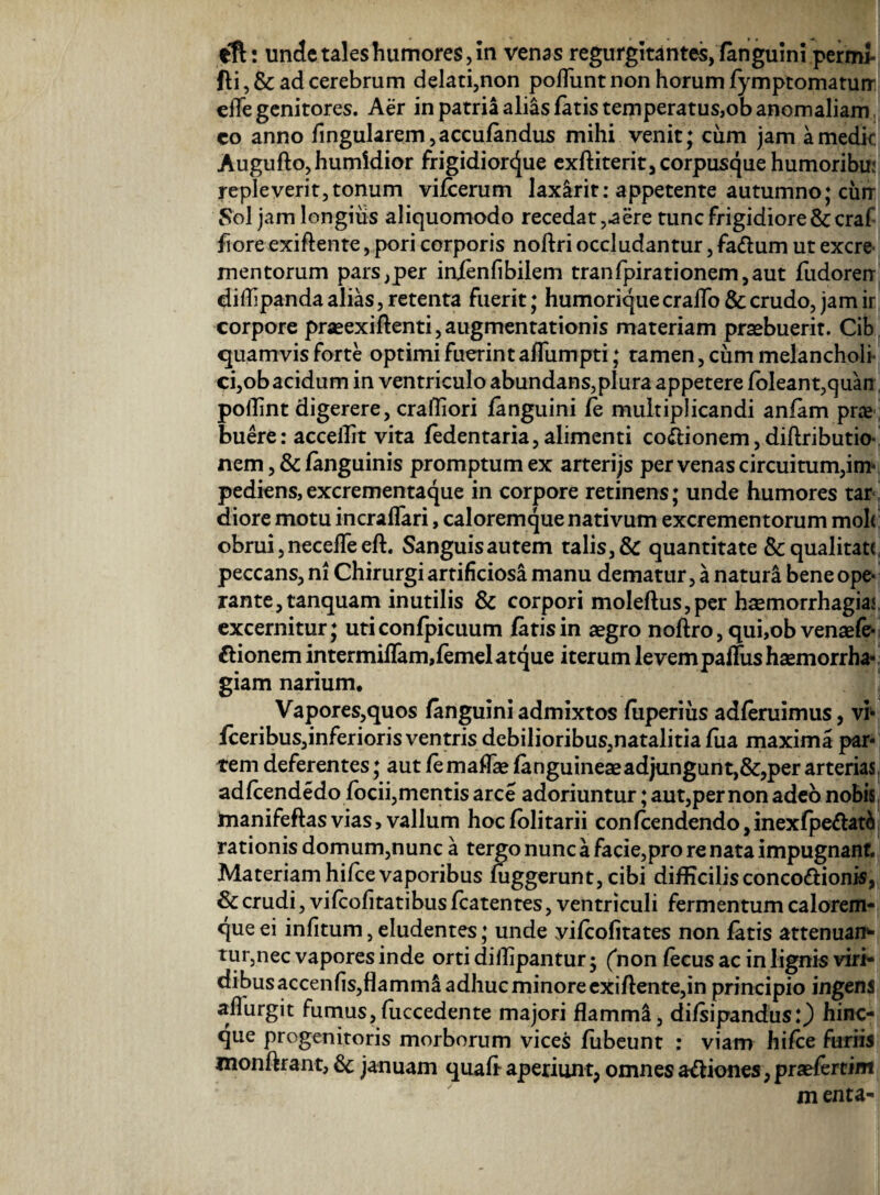 eft: unde tales humores, in venas regurgitantes, (anguini permi* fli, & ad cerebrum delati,non poflunt non horum fymptomatun: efle genitores. Aer in patria alias fatis temperatus,ob anomaliam co anno lingularem, accufandus mihi venit; cum jam a medie Augufto,humidior frigidiorejue exffiterit, corpusque humoribui repleverit,tonum vifcerum laxarit: appetente autumno; cun Sol jam longiiis aliquomodo recedat ,-aere tunc frigidiore & craf fiore exift ente, pori corporis noftri occludantur, fa&um ut excre¬ mentorum pars,per inienfibilem tranfpirationem,aut fudoren diffipanda alias, retenta fuerit; humoriquecraflo&crudo, jamir corpore praeexiftenti,augmentationis materiam praebuerit. Cib quamvis forte optimi fuerint aflumpti; tamen , cum melancholi ci,ob acidum in ventriculo abundans,plura appetere (oleant,quan pollint digerere, crafliori (anguini (e multiplicandi anfam pne buere: acceilit vita (edentaria, alimenti co<ftionem, diftributio- nem ,& (anguinis promptum ex arterijs per venas circuitum,in* pediens,excrementaque in corpore retinens; unde humores tar< diore motu incrafTari, caloremque nativum excrementorum moh: obrui, necefle eft. Sanguisautem talis, & quantitate & qualitate peccans, ni Chirurgi artificiosa manu dematur, a natura bene ope¬ rante, tanquam inutilis & corpori moleftus,per hsemorrhagiat excernitur; uti confpicuum fatis in aegro noftro, qui,ob venaefe- ftionem intermiffam,femel atque iterum levem paflus haemorrha¬ giam narium. Vapores,quos (anguini admixtos fuperiiis adferuimus, vi- fceribus,inferiorisventris debilioribus,natalitia fua maxima par¬ tem deferentes; aut femaflae (anguineae adjungunt,&,per arterias adfcendedo (ocii, mentis arce adoriuntur; aut,per non adeo nobis manifeftas vias, vallum hocfolitarii confcendendo,inex(pe&at& rationis domum,nunc a tergo nunc a facie,pro re nata impugnant. Materiam hifce vaporibus (uggerunt, cibi difficilis conco&ionis, & crudi, vifeofitatibus (catentes, ventriculi fermentum calorem¬ que ei infitum, eludentes; unde yilcofitates non fatis attenuan¬ tur,nec vapores inde orti diilipantur; ('non fecus ac in lignis viri¬ dibus accenfis,flamma adhuc minore exiftente,in principio ingens aflurgit fumus,fuccedente majori flamml, di/sipandus:) hinc- que progenitoris morborum vices fubeunt : viam hifce furiis monftrant, 6c januam quali aperiunt, omnes a&iones, praefertim m enta-