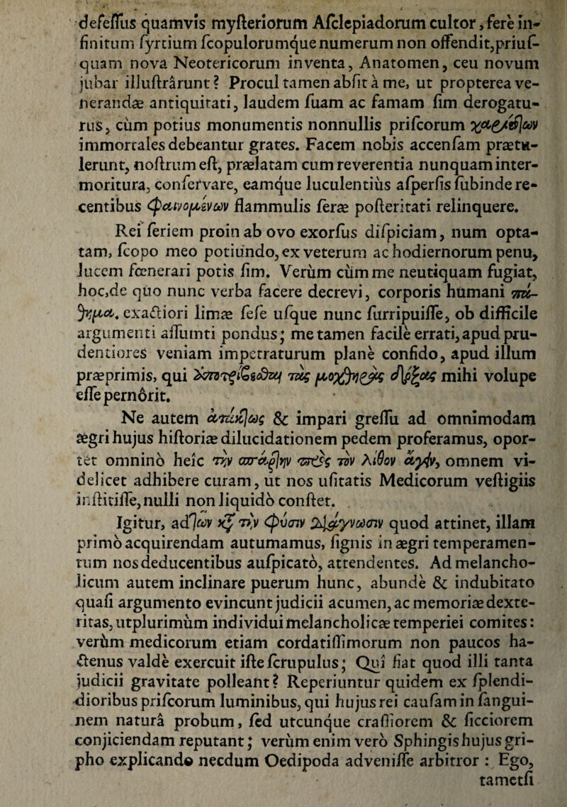 defeffus quamvis myfteriorum Afclepiadorum cultor, fere in* finitum fyruumfcopulorumquenumerumnon offendit,prius¬ quam nova Neotericorum inventa, Anatomen, ceu novum jubar illuftrarunt ? Procul tamen abfit a me, ut propterea ve¬ neranda antiquitati, laudem fuam ac famam fim derogatu¬ rus, cum potius monumentis nonnullis prifcorum immortales debeantur grates. Facem nobis accenfam praetu¬ lerunt, noflrumeft, praelatam cum reverentia nunquam inter- moritura, confervare, eamque luculentius afperfis fiibinde re¬ centibus Cpcwopzvuv flammulis ferae pofteritati relinquere. Rei feriem proin ab ovo exorfiis difpiciam, num opta¬ tam, fcopo meo potiiindo, ex veterum ac hodiernorum penu, lucem fccnerari potis fim. Verum cumme neutiquam fugiat, hoc,de quo nunc verba facere decrevi, corporis humani m- fypa. cxa&iori limae fefe ufque nunc furripuiffe, ob difficile argumenti ailumti pondus; me tamen facile errati,apud pru- dentioreS veniam impetraturum plane confido, apud illum praeprimis, qui jug (A0$v)&g mihi volupe effepernorit. Ne autem & impari greffu ad omnimodam aegri hujus hiftoriaedilucidationem pedem proferamus, opor¬ tet omnino heic tw oor^yj]/ <z*rt\ tvv AiSov ayjv, omnem vi¬ delicet adhibere curam, ut nos ufitatis Medicorum vefligiis inflitifle, nulli non liquido conflet. Igitur, adTjtov x$ (Qvcnv Zhl&yvoonv quod attinet, illam primo acquirendam autumamus, lignis in aegri temperamen¬ tum nos deducentibus aufpicato, attendentes. Ad melancho¬ licum autem inclinare puerum hunc, abunde & indubitato quafi argumento evincunt judicii acumen, ac memoriae dexte¬ ritas, utplurimum individuimelancholicaetemperiei comites: veriun medicorum etiam cordatiflimorum non paucos ha¬ ctenus valde exercuit iffefcrupulus; Qui fiat quod illi tanta judicii gravitate polleant? Reperiuntur quidem ex /plendi- dioribus prifcorum luminibus,qui hujus rei caufaminfangui- nern natura probum, fed utcunque crafiiorem & ficciorem conjiciendam reputant; verum enim vero Sphingis hujus gri¬ pho explicande necdum Oedipoda adveniffe arbitror : Ego, tametfi