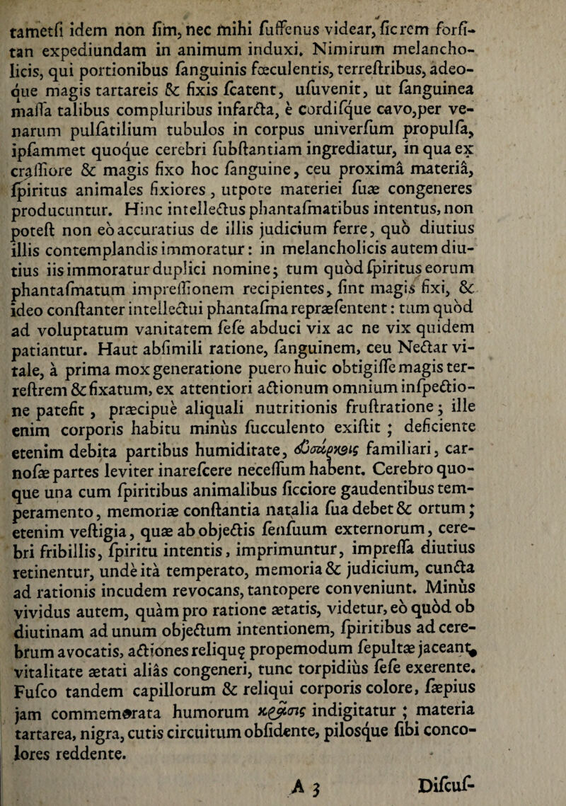 tametfi idem non fim, nec mihi fuffenus videar, fierem forfi- tan expediundam in animum induxi» Nimirum melancho¬ licis, qui portionibus fanguinis faeculentis, terreftribus, adeo- qiie magis tartareis fk fixis fcatent, ufuvenit, ut fanguinea maiTa talibus compluribus infarda, e cordifque cavo,per ve¬ narum pulfatilium tubulos in corpus univerfum propulfa, ipfammet quoque cerebri fubftantiam ingrediatur, in qua ex crafliore & magis fixo hoc fanguine, ceu proxima materia, fpiritus animales fixiores, utpote materiei fuae congeneres producuntur. Hinc intelledus phantafmatibus intentus, non poteft non eo accuratius de illis judicium ferre, quo diutius illis contemplandis immoratur: in melancholicis autem diu¬ tius iis immoratur duplici nomine; tum quod fpiritus eorum phantafmatum impreflionem recipientes, fint magis fixi, &: ideo conflanter intellectui phantafma repraefentent: tum quod ad voluptatum vanitatem fefe abduci vix ac ne vix quidem patiantur. Haut abfimili ratione, fanguinem, ceu Nedar vi¬ tale, a prima mox generatione puero huic obtigifle magis ter- reftrem &fixatum, ex attentiori adionum omnium infpedio- ne patefit, praecipue aliquali nutritionis fruftratione; ille enim corporis habitu minus fucculento exiflit ; deficiente etenim debita partibus humiditate, djeupws familiari, car- noQe partes leviter inarefeere neceffum habent. Cerebro quo¬ que una cum fpiritibus animalibus ficciore gaudentibus tem¬ peramento, memoriae conflantia natalia fua debet 8c ortum j etenim veftigia, quae abobjedis fenfuum externorum, cere¬ bri fribillis, fpiritu intentis, imprimuntur, imprefla diutius retinentur, unde ita temperato, memoria & judicium, eunda ad rationis incudem revocans, tantopere conveniunt. Minus vividus autem, quam pro ratione aetatis, videtur, eo quod ob diutinam ad unum objedum intentionem, fpiritibus ad cere¬ brum avocatis, adiones reliquf propemodum fepultae jaceant^ vitalitate aetati alias congeneri, tunc torpidius fefe exerente. Fufco tandem capillorum & reliqui corporis colore, faepius jam commemorata humorum yc^cng indigitatur * materia tartarea, nigra, cutis circuitum oblidente, pilosque fibi conco¬ lores reddente.