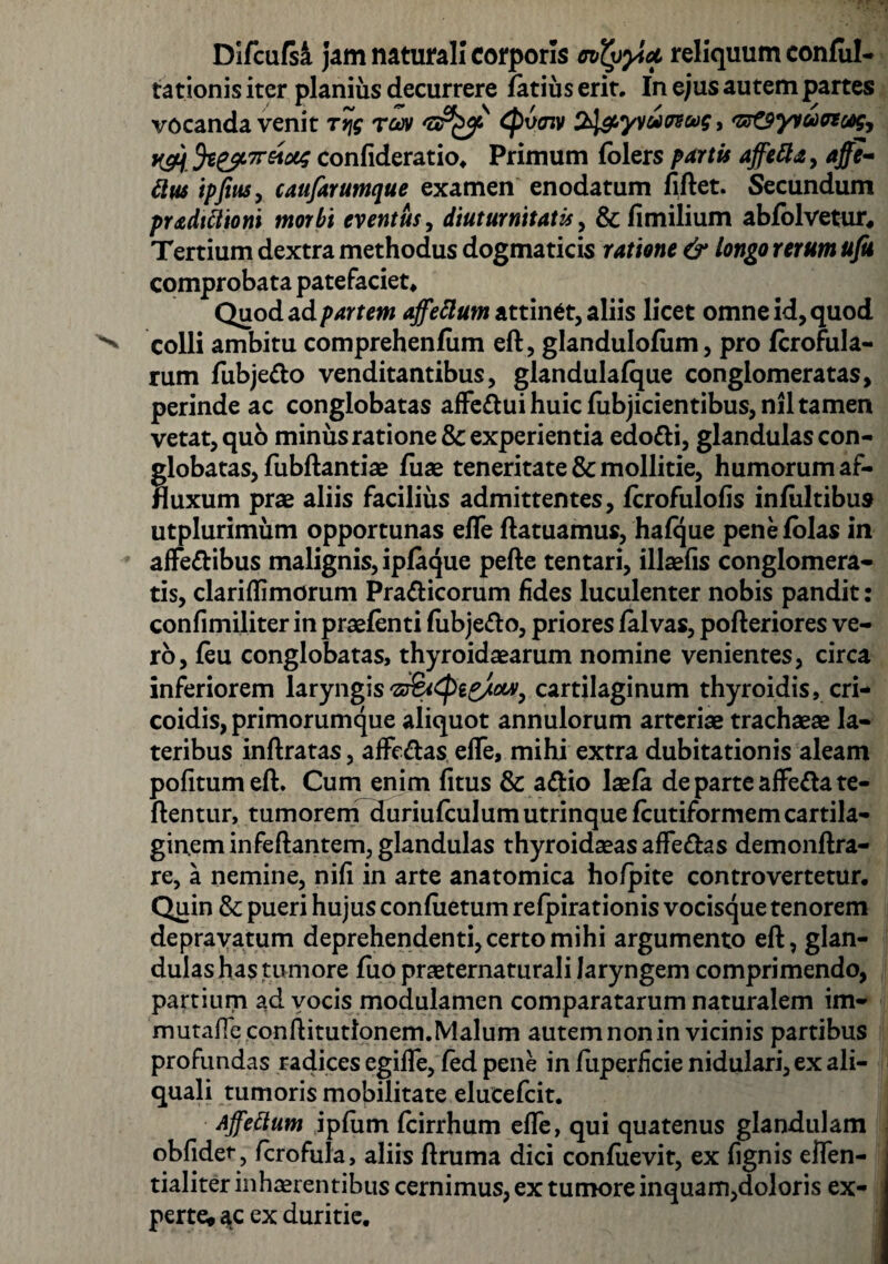 Difcufsa jam naturali corporis (nfyyici reliquum conful- rationis iter planius decurrere fatius erit. In ejus autem partes vocanda venit Trjg roov Cp6<nv S^yvutrsug 9 '&&tyvu)&ceg, K&. Je^rretotg confideratio, Primum folers partis affetta, affe- tttu ipfittSy caufarumque examen enodatum fiftet. Secundum pr&dittioni morbi eventus, diuturnitatis, &fimilium abfolvetur. Tertium dextra methodus dogmaticis ratione & longo rerum ufu comprobata patefaciet. Quod ad partem affettum attinet, aliis licet omne id, quod colli ambitu comprehenfiim eft, glandulofum, pro fcrofula- rum fubjetto venditantibus, glandulafque conglomeratas, perinde ac conglobatas affe&ui huic fubjicientibus, nil tamen vetat, quo minus ratione & experientia edo&i, glandulas con¬ globatas, fubftantise fuse teneritate & mollitie, humorum af- fluxum prae aliis facilius admittentes, fcrofulofis infiiltibus utplurimum opportunas efle ftatuamus, hafque penefolas in affe&ibus malignis, ipfaque pefte tentari, illaefis conglomera¬ tis, clariflimorum Pra&icorum fides luculenter nobis pandit: confimiliter in praefenti fiibje&o, priores falvas, pofteriores ve¬ ro, feu conglobatas, thyroidaearum nomine venientes, circa inferiorem laryngis cartilaginum thyroidis, cri- coidis, primorumque aliquot annulorum arteriae trachaeae la¬ teribus inftratas, afFe&as elTe, mihi extra dubitationis aleam politum eft. Cum enim fitus & a&io laefa de parte affefta re¬ flentur, tumorem duriufculumutrinquefcutiformem cartila¬ ginem infeftantem, glandulas thyroidaeasaffedas demonftra- re, a nemine, nifi in arte anatomica hofpite controvertetur. Quin & pueri hujus confiietum refpirationis vocisque tenorem depravatum deprehendenti, certo mihi argumento eft, glan¬ dulas has tumore fuo praeternaturali laryngem comprimendo, partium ad vocis modulamen comparatarum naturalem im- mutane conftitutlonem.Malum autem non in vicinis partibus profundas radices egifle, fed pene in fuperficie nidulari, ex ali- quali tumoris mobilitate elueefeit. Ajfeftum iplum fcirrhum efle, qui quatenus glandulam obfidet-, fcrofula, aliis ftruma dici confiievit, ex fignis eflen- tialiter inhaerentibus cernimus, ex tumore inquam,doloris ex¬ perte» ac ex duritie.