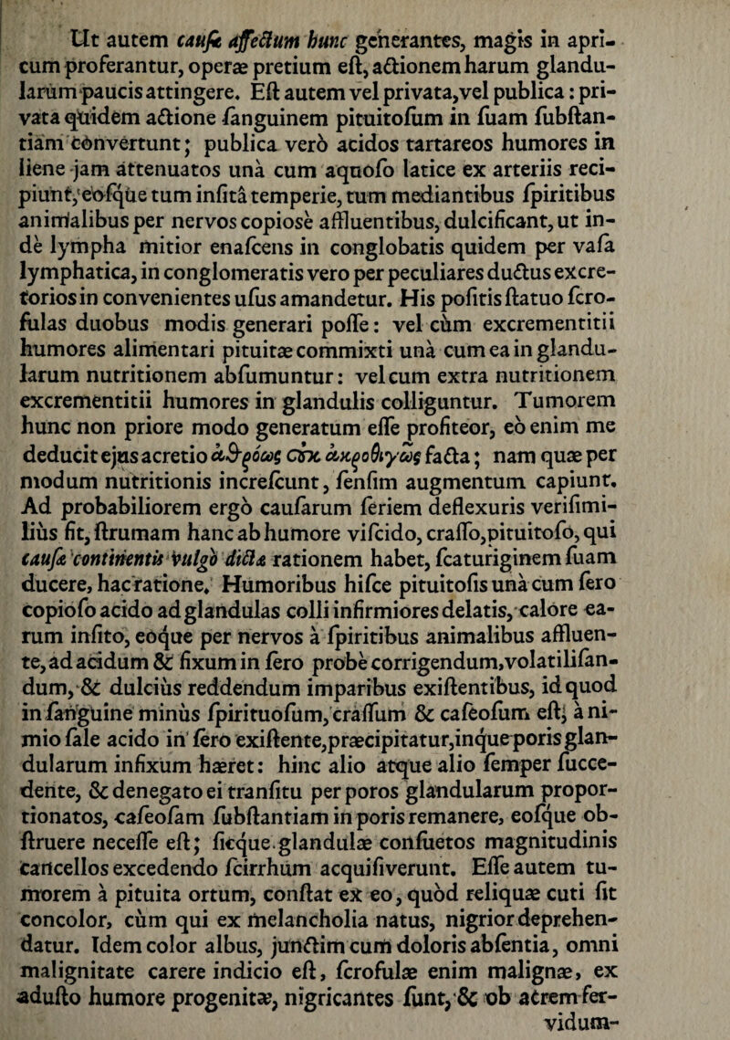 Ut autem caufi affeftum hunc geherantes, magis in apri¬ cum proferantur, operae pretium eft,a&ionem harum glandu¬ larum paucis attingere, Eft autem vel privata,vel publica: pri¬ vata qftidem a&ione fanguinem pituitofiim in fuam fubftan- tiam convertunt; publica verb acidos tartareos humores in liene jam attenuatos una cum aquofo latice ex arteriis reci¬ piunt,'eofque tum infita temperie, tum mediantibus fpiritibus animalibus per nervos copiose affluentibus, dulcificant, ut in¬ de lympha mitior enafcens in conglobatis quidem per vafa lymphatica, in conglomeratis vero per peculiares du&us excre- toriosin convenientes ufiis amandetur. His pofitis ftatuo fcro- fulas duobus modis generari pofife: vel chm excrementitii humores alimentari pituita commixti una cum ea in glandu¬ larum nutritionem abfumuntur: vel cum extra nutntionem excrementitii humores in glandulis colliguntur. Tumorem hunc non priore modo generatum efife profiteor, eo enim me deducit ejus acretio ciB-fjocog cbc ctxqoQiyoos fa&a; nam quae per modum nutritionis increlcunt, fenfim augmentum capiunt. Ad probabiliorem ergo caularum feriem deflexuris verifimi- lius fit, ftrumam hanc ab humore vifcido, craflb,pituitofo, qui caufa ‘continentis Mgb ditt& rationem habet, fcaturiginem fuam ducere, hac ratione* Humoribus hifce pituitofis una cum fero copiofo acido ad glandulas colli infirmiores delatis, calore ea¬ rum infito, eOque per nervos a fpiritibus animalibus affluen¬ te, ad acidum & fixum in fero probe corrigendum,volatilifan- dum, & dulcius reddendum imparibus exiftentibus, id quod in fahguine minus Ipirituofum, craflum & cafeofiim eft* a ni¬ mio fale acido in Iero exiftente,praecipitatur,inqueporis glan¬ dularum infixum haeret: hinc alio atque alio femper fucce- dente, & denegato ei tranfitu perporos glandularum propor- tionatos, ca/eo/am fubftantiam in poris remanere, eofque ob- ftruere necefle eft; ficque. glandulae cortfiietos magnitudinis cancellos excedendo fcirrhum aequifiverunt. Efle autem tu¬ morem a pituita ortum, conflat ex eo, quod reliquae cuti fit concolor, cum qui ex rtielancholia natus, nigrior deprehen¬ datur. Idem color albus, jun&im curti doloris abfentia, omni malignitate carere indicio eft, fcrofulae enim malignae, ex adufto humore progenita?, nigricantes fimt, & nb atrem fer¬ vidum-