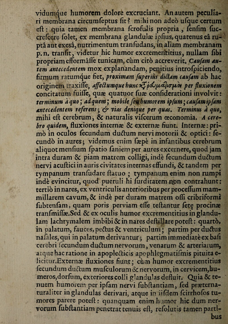 vidumque humorem dolore excruciant. An autem peculia¬ ri membrana circumfeptus fit? mihinon adeo ufque certum eft: quia tamen membrana fcrofuiis propria , fenfim fuc- crefcere folet, ex membrana glandulae ipfius, quatenus ea ru- pt& aut exesi, nutrimentum tranfudans, in aliam membranam p.n. tranfit, videtur hic humor excrementitius, nullam fibx propriam efformafle tunicam, cum cito accreverit. Caufam au¬ tem antecedentem mox explanandam, peqitius intro fpiciendo, firmum ratumque fiet, proximam fuperius didam caufam ab hac originem traxiffe, affeftumque buncxfp&pcccliriaw per fluxionem concitatum fuiffc, quae quatuor fuae confidcrationi involvit: terminum a quo*, ad quem, mobile feubumorem ipfum; caufam ipfam antecedentem referens; & vias denique per quas. Terminus a quo, mihi eft cerebrum, & naturalis vifcerum oeconomia. A cere¬ bro quidem, fluxiones internae & externae fiunt. Internae: pri¬ mo in oculos fecundum dudtum nervi motorii &c optici: fe¬ cundo in aures; videmus enim faepe in infantibus cerebrum aliquot menfium fpatio laniem per aures excernere, quod jam intra duram & piam matrem colligi, inde fecundum du&um nervi acuftici in auris civitates internas effundi, & tandem per tympanum tranfudare ftatuo ; tympanum enim non rumpi inde evincitur, quod pueruli hi furditatemnpn contrahunt: tertio in nares, ex ventriculis anterioribus per proceffum mam¬ millarem cavum, & inde per duram matrem ofli cribriformi fubtenfam, quam poris perviam elfe teftantur fetf procinae tranfmiffae.Sed & ex oculis humor excrementitius in glandu¬ lam lachrymalem imbibi & in nares deftiljare poteft: quarto, in palatum, fauces,pe<ftus& ventriculum; partim perdurus nafales, qui in palatum derivantur; partim immediate ex bafi cerebri fecundum du&um nervorum, venarum & arteriarum, atque hac ratione in apople&icis apophlegmatifmis pituita e- licitur.Externte fluxiones fiunt; cum humor excrementitius fecundum ductum mufculorum 6c nervorum, in cervicem,hu¬ meros, dorfum, exteriores colli glandulas defluit. Quia & te¬ nuem humorem per ipfam nervi fubftantiam, fed praeterna- turaliter in glandulas derivari, atque in iifHem fcirrhofos tu¬ mores parere poteft: quanquam enim humor hic dum ner¬ vorum fubftantiam penetrat tenuis eft, refolutis tamen parti¬ bus