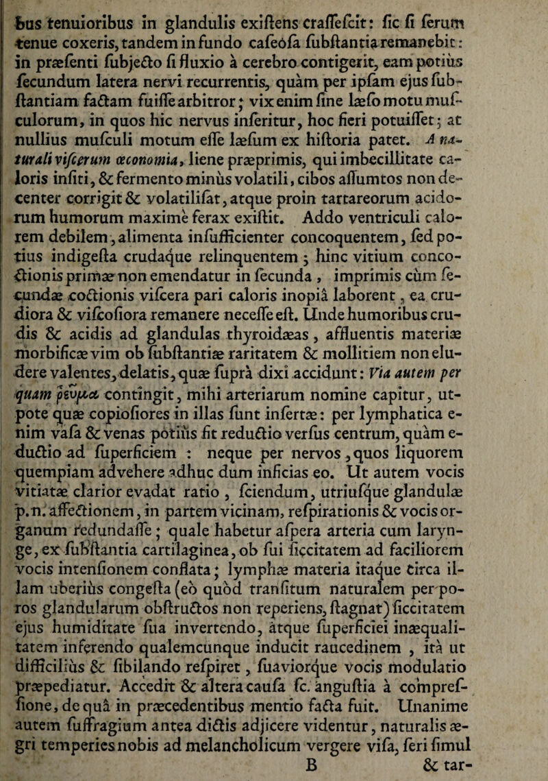 frus tenuioribus in glandulis exiftens craffefeit: fic fi ferum tenue coxeris, tandem in fundo cafebfa fubftantia remanebit: in praefenti fubje&o fi fluxio a cerebro contigerit, eampotiiis fecundum latera nervi recurrentis, quam per ipfam ejusfub- jftantiam fa&am fuifle arbitror; vix enim fine laefb motu mufi* culorum, in quos hic nervus inferitur, hoc fieri potuiffet; at nullius mufculi motum efTe laefum ex hiftoria patet. A na- turalivifeerum oeconomia, liene praeprimis, qui imbecillitate ca¬ loris infiti, & fermento minus volatili, cibos aflumtos non de¬ center corrigit & volatilifat, atque proin tartareorum acido¬ rum humorum maxime ferax exiftit. Addo ventriculi calo¬ rem debilem , alimenta infufficienter concoquentem, fed po¬ tius indigefta crudaque relinquentem -y hinc vitium conco¬ ctionis primae non emendatur in fecunda , imprimis cum fe¬ cundae .coCtionis vifcera pari caloris inopia laborent, ea cru¬ diora & vifeofiora remanere neceifeefl:. Linde humoribus cru¬ dis 18c acidis ad glandulas thyroidaeas, affluentis materiae morbificaevim ob fubftantiae raritatem 8c mollitiem non elu¬ dere valentes, delatis, quae fupra dixi accidunt: Via autem per quam fevpia, contingit, mihi arteriarum nomine capitur, ut- pote quae copiofiores in illas funt infertae: per lymphatica e- nim vafa & venas potilis fit redudtio verfus centrum, quam e- du&io ad fuperficiem : neque per nervos , quos liquorem quempiam advehere adhuc dum inficias eo. Ut autem vocis vitiatae clarior evadat ratio, fciendum, utriufque glandulae p.n. affectionem, in partem vicinam, refpirationis & vocis or¬ ganum tedundaffe ; quale habetur afpera arteria cum laryn¬ ge, ex fu bftantia cartilaginea, ob fui ficcitatem ad faciliorem vocis intenfionem conflata; lymphae materia itaque Circa il¬ lam uberihs congefla (eo quod tranfitum naturalem perpo- ros glandularum obftruCtos non reperiens, flagnat) ficcitatem ejus humiditate flia invertendo, atque fuperficiei inaequali¬ tatem inferendo qualemcunque inducit raucedinem , ita ut difficilius & fibilando refpiret, fuaviorque vocis modulatio praepediatur. Accedit & altera caufa fc.anguftia a compref- fione, de qua in praecedentibus mentio faCta fuit. Unanime autem fuffragium antea diCtis adjicere videntur, naturalis ae¬ gri temperies nobis ad melancholicum vergere vifa, feri fimul B &; tar-