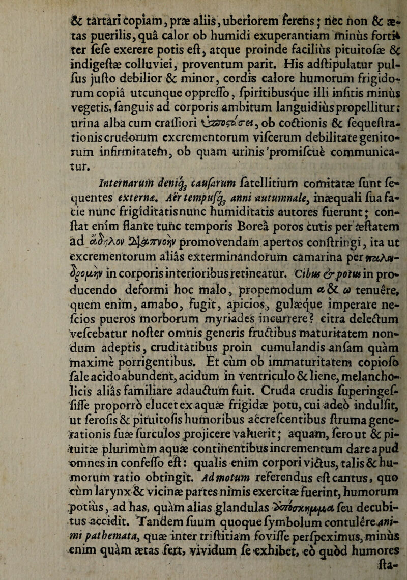 & tartari Copiam, prae aliis,uberiorem ferens; nec non & ae¬ tas puerilis,qua calor ob humidi exuperantiam ifiinus fortii ter (efe exerere potis eft, atque proinde facilius pituitofae & indigeftae colluviei, proventum parit. His adftipulatur pul- jfus jufto debilior Sc minor, cordis calore humorum frigido¬ rum copia utcunque opprefTo, fpiritibusque illi infitis minus vegetis, fanguis ad corporis ambitum languidiuspropellitur; urina alba cum crailiori ob codionis & fequeftra- tioniscrudorum excrementorum vifcerum debilitate genito¬ rum infirmitatefn, ob quam urinis 'promifeue communica¬ tur. Internamn deniefe caufarum fatellitium comitatae funt fe- quentes ekterna. Atrtempuffe anni autumnale, inaequali fua fa¬ cie nunc frigiditatis nunc humiditatis autores fuerunt; con¬ flat enim flante tuiic temporis Borea potos cutis per aeftatem ad a &7A0V %l&7rvo?iv promovendam apertos conftringi, ita ut excrementorum alias exterminandorum camarina per*rz*A«- tyopwp in corporis interioribus retineatur. Cibus & potus in pro¬ ducendo deformi hoc malo , propemodum a & oo tenuere» quem enim, amabo, fugit, apici os, gulaeque imperare ne- fcios pueros morborum myriades incurrere ? citra deletum Vefcebatur nofter omnis generis frudibus maturitatem non¬ dum adeptis, cruditatibus proin cumulandis anfam quam maxime porrigentibus. Et cum ob immaturitatem copiofb fale acido abundent, acidum in ventriculo & liene, melancho¬ licis alias familiare adaudum fuit. Cruda crudis fuperingef- flfle proporro elucet ex aquae frigidae potu, cui adeo indulfit, ut ferofis&pifuitofishumoribus aCcrelcentibus flrutna gene¬ rationis fuae furculos projicere valuerit; aquam, ferout & pi¬ tuitae plurimum aquae continentibus incrementum dare apud omnes in confeflo eft: qualis enim corpori vidus, talis & hu¬ morum ratio obtingit. Admotum referendus eft cantus» quo cum larynx & vicinae partes nimis exercitae fuerint, humorum potius, ad has, quam alias glandulas ^croarxijfjipboL feu decubi¬ tus accidit. Tandem fuum quoque fymbolum contulere^w- mi pathemata, quae inter triftitiam fovifle perfpeximus, minus enim quam aetas fert» vividum fe exhibet, eo qubd humores fta-