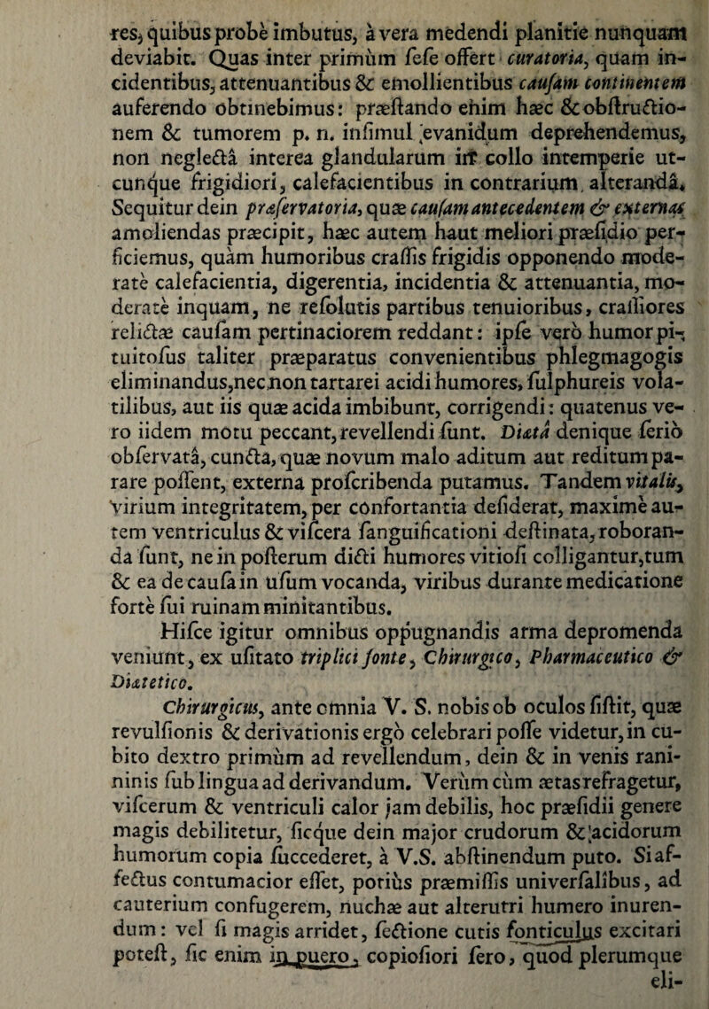 res* quibus probe imbutus, a vera medendi planitie nunquam deviabit. Quas inter primum fefe offert curatoria, quam in¬ cidentibus., attenuantibus & emollientibus caufam continentem auferendo obtinebimus: praeftando ehim haec &obftrudio- nem Sc tumorem p. n, in limul [evanidum deprehendemus, non negleda interea glandularum iit collo intemperie ut¬ cunque frigidiori, calefacientibus in contrarium, alterandi* Sequitur dein prafervatoria, quae caufam antecedentem & externae. amoliendas praecipit, haec autem haut meliori praefidio per¬ ficiemus, quam humoribus craffis frigidis opponendo mode¬ rate calefacientia, digerentia, incidentia & attenuantia, mo¬ derate inquam, ne refolutis partibus tenuioribus, cralliores relidae caufam pertinaciorem reddant: ipfe vero humorpi- tuitofus taliter praeparatus convenientibus phlegmagogis eliminandus,nec;nontartarei acidi humores, fulphureis vola¬ tilibus, aut iis quae acida imbibunt, corrigendi: quatenus ve¬ ro iidem motu peccant, revellendi fimt. Diatd denique ferio obfervata, eunda, quae novum malo aditum aut reditum pa¬ rare pollent, externa profcribenda putamus. Tandem vitalisy Virium integritatem, per confortantia defiderat, maxime au¬ tem ventriculus &viicera fanguificationi deftinata, roboran¬ da fun t, ne in pofterum didi humores vitiofi colligantur,tum & ea de caufain ufum vocanda, viribus durante medicatione forte fui ruinam minitantibus. Hifce igitur omnibus oppugnandis arma depromenda veniunt , ex ufitato triplici fonte, Chirurgico, Pharmaceutico & Diatetico. Chirurgicus, ante omnia V. S. nobis ob oculos fiftit, quae revulfionis & derivationis ergo celebrari poffe videtur,in cu¬ bito dextro primum ad revellendum, dein & in venis rani- ninis fub lingua ad derivandum. Verum cum aetasrefragetur, vifcerum & ventriculi calor jam debilis, hoc praefidii genere magis debilitetur, ficque dein major crudorum & [acidorum humorum copia fuccederet, a V.S. abftinendum puto. Siaf- fedus contumacior eflet, potius praemiffs univerfalibus, ad cauterium confugerem, nuchae aut alterutri humero inuren¬ dum: vel fi magis arridet, fedione cutis fonticulus excitari poteft, fic enim in_puero. copiofiori fero, quod plerumque