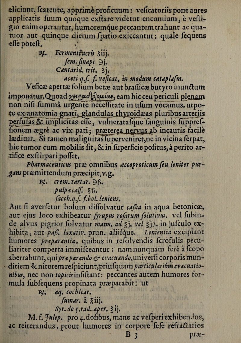 eliciunt, fcatcnte, apprime proficuum; veficatoriispone aures applicatis fiium quoque exftare videtur encomium, e vefti- gio enim operantur, humoremque peccantem trahunt ac qua- tuor aut quinque dierum /patio exiccantur; quale fequens eflepoteft, iy. Vermentrucris siij. fem.Jinapi 3j. Cantarid. trit, l), aceti q.f, f veficat♦ in modum cataplafm, Veficae apertas folium betas aut braflicas butyro inun&um imponatur.Quoad eam hic ceu periculi plenam non nili fumma urgente neceflitate in ufum vocamus, utpo- te exanatomia gnan^landula^tjiyrpid^eas pluribus arteriis perfulas & implicitas elfe, vulneratafque fanguinisTuppref- fionem aegre ac vix pati ; praeterea n^ryys ab incautis facile laeditur. Si tamen malignitas?uperveniret,ne in vicina lerpat, hic tumor cum mobilis fit, & in fuperficie politus, a perito ar¬ tifice exftirpari pollet. Pharmaceuticus prae omnibus eccoproticum feu leniter pur¬ gans praemittendum praecipit,v.g. 1y» crem.tartar. 36. pulp£ca([. |6. faccb.q.f, fboL leniens. Aut fi averfetur bolum difiolvatur cafia in aqua betonicae, aut ejus loco exhibeatur fyrupus rofarum folutivus, vel fubin- de alvus pigrior folvatur mann. ad |j. vel |j6. in jufculo ex¬ hibita, aut paft, laxativ, prun. aliifque. Lenientia excipiant humores p reparant ia, quibus in refolvendis fcrofulis pecu¬ liariter comperta immifceantur: namnunquam fere afcopo aberrabunt, quipraparando & evacuando,uniyerfi corporis mun- • ditiem Genitoremrefpiciunt,priulquamparticularibus evacuatio¬ nibus, nec non ftf/>/drinfiftant: peccantes autem humores for¬ mula /ubfequens propinata praeparabit: ut ly. aq, cochlear, fumar, a §iij. Syr,de f.rad. aper, gij, M. f. Julep, pro q..dofibus, mane ac ve/peri exhiberi Jus, ac reiterandus, prout humores in corpore fefe refractarios B 3 prae-