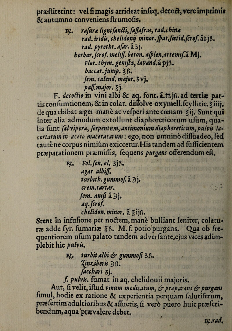 praeftiterint! vel fi magis arrideat infeq, decod, vere imprimis & autumno conveniens ftrumofis, iy, rafura lignifanfti, fajjafras, rad.china rad. iridis, chelidoni) minor.Jpat.fcctid.ftrof, aSjfi. rad. pyrethr. afar. a 5 j. herbar.Jcrof. meltjj. beton. ajplen.artemifa, Mj. Flor. tbym. gentfta, lavand.z pjfi, baccar, junip. % fi. fem. catend. major. 3vj, pa/f major. Ij. F. decottio in vini albi & aq. font.a.ttjfi.ad terti* par¬ tis confumtionem, & in colat, diffolve oxymeIl.fcyllitic.giii/. de qua ebibat aeger mane ac vefperi ante coenam §ij. Sunt qui inter alia admodum extollunt diaphoreticorum ufum, qua¬ lia funt falvip era, ferpentum,antimonium diaphoreticum, pulvis la- certarum m aceto maceratarum: ego, non omnino diffuadeo, fed caute ne corpus nimium exiccetur.His tandem ad fufficientem praeparationem praemiffis, fequens purgans offerendum eft„ vi. Fol.fen. el. $jfi. agar, aibijf. turbith.gummof.2i 3). crem.tartar. fem. anifi a 3j. aq.ftrof. chelidon, minor, a gijfi. Stent in infufione per nottem,mane bulliant leniter, colatu¬ rae adde fyr. furnariae §fi. M.f. potio purgans. Qua ob fre- quentiorem ufum palato tandem ad ver fan te,ejus vices adim¬ plebit hic pulvis. P£. turbitalbi & gummofi 3 fi. %jnz.iberis 3fi. facchari $). f. pulvis, fumat in aq. chelidonii majoris. Aut, fi velit, iftud vinum medicatum, &pr<tparans & purgans fimul, hodie ex ratione & experientia perquam falutiferum, pr*fertimaduItioribus& afluetis, fi vero puero huic praeferi- bendum,aqua praevalere debet, iy.rad.